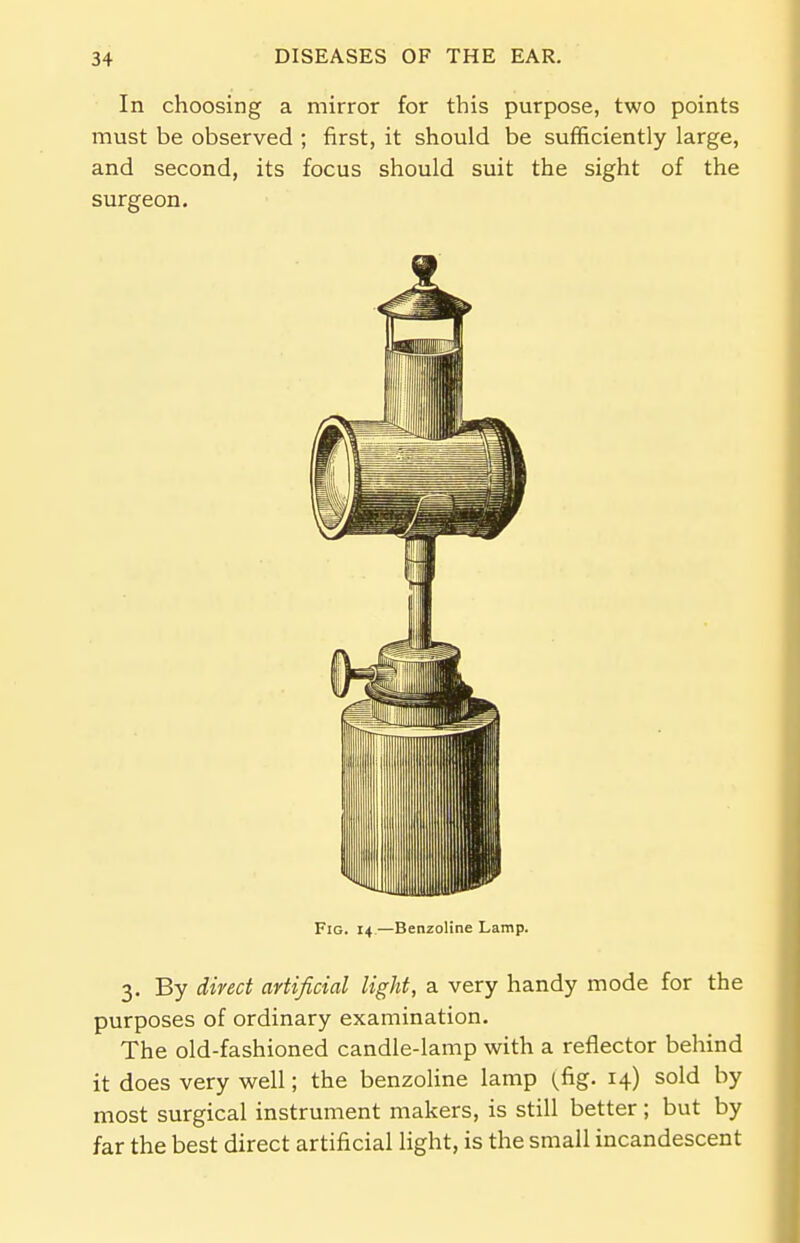 In choosing a mirror for this purpose, two points must be observed ; first, it should be sufficiently large, and second, its focus should suit the sight of the surgeon. Fig. 14 — Benzoline Lamp. 3. By direct artificial light, a very handy mode for the purposes of ordinary examination. The old-fashioned candle-lamp with a reflector behind it does very well; the benzoline lamp (fig. 14) sold by most surgical instrument makers, is still better; but by far the best direct artificial light, is the small incandescent