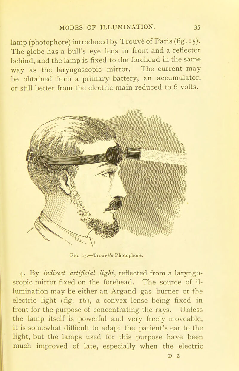 lamp (photophore) introduced by Trouve of Paris (fig. 15). The globe has a bull's eye lens in front and a reflector behind, and the lamp is fixed to the forehead in the same way as the laryngoscopic mirror. The current may be obtained from a primary battery, an accumulator, or still better from the electric main reduced to 6 volts. Fig. 15.—Trouve's Photophore. 4. By indirect artificial light, reflected from a laryngo- scopic mirror fixed on the forehead. The source of il- lumination may be either an Argand gas burner or the electric light (fig. 16), a convex lense being fixed in front for the purpose of concentrating the rays. Unless the lamp itself is powerful and very freely moveable, it is somewhat difficult to adapt the patient's ear to the light, but the lamps used for this purpose have been much improved of late, especially when the electric D 2