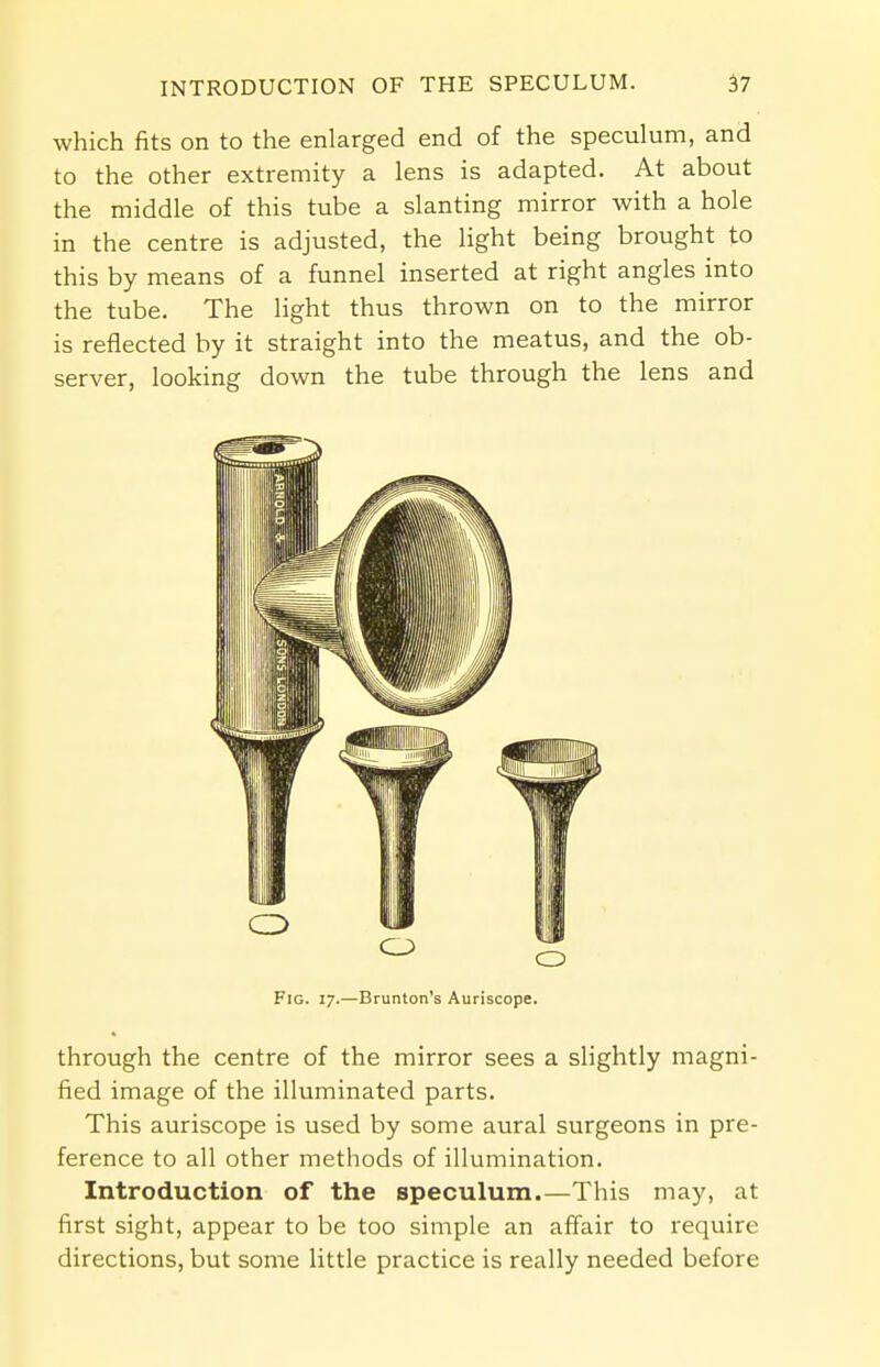 which fits on to the enlarged end of the speculum, and to the other extremity a lens is adapted. At about the middle of this tube a slanting mirror with a hole in the centre is adjusted, the light being brought to this by means of a funnel inserted at right angles into the tube. The light thus thrown on to the mirror is reflected by it straight into the meatus, and the ob- server, looking down the tube through the lens and Fig. 17.—Brunton's Auriscope. through the centre of the mirror sees a slightly magni- fied image of the illuminated parts. This auriscope is used by some aural surgeons in pre- ference to all other methods of illumination. Introduction of the speculum.—This may, at first sight, appear to be too simple an affair to require directions, but some little practice is really needed before