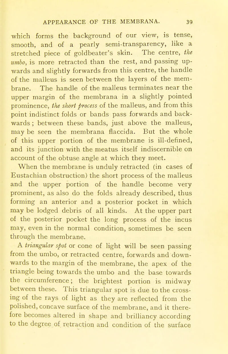 which forms the background of our view, is tense, smooth, and of a pearly semi-transparency, like a stretched piece of goldbeater's skin. The centre, the umbo, is more retracted than the rest, and passing up- wards and slightly forwards from this centre, the handle of the malleus is seen between the layers of the mem- brane. The handle of the malleus terminates near the upper margin of the membrana in a slightly pointed prominence, the short process of the malleus, and from this point indistinct folds or bands pass forwards and back- wards ; between these bands, just above the malleus, may be seen the membrana flaccida. But the whole of this upper portion of the membrane is ill-defined, and its junction with the meatus itself indiscernible on account of the obtuse angle at which they meet. When the membrane is unduly retracted (in cases of Eustachian obstruction) the short process of the malleus and the upper portion of the handle become very prominent, as also do the folds already described, thus forming an anterior and a posterior pocket in which may be lodged debris of all kinds. At the upper part of the posterior pocket the long process of the incus may, even in the normal condition, sometimes be seen through the membrane. A triangular spot or cone of light will be seen passing from the umbo, or retracted centre, forwards and down- wards to the margin of the membrane, the apex of the triangle being towards the umbo and the base towards the circumference; the brightest portion is midway between these. This triangular spot is due to the cross- ing of the rays of light as they are reflected from the polished, concave surface of the membrane, and it there- fore becomes altered in shape and brilliancy according to the degree of retraction and condition of the surface