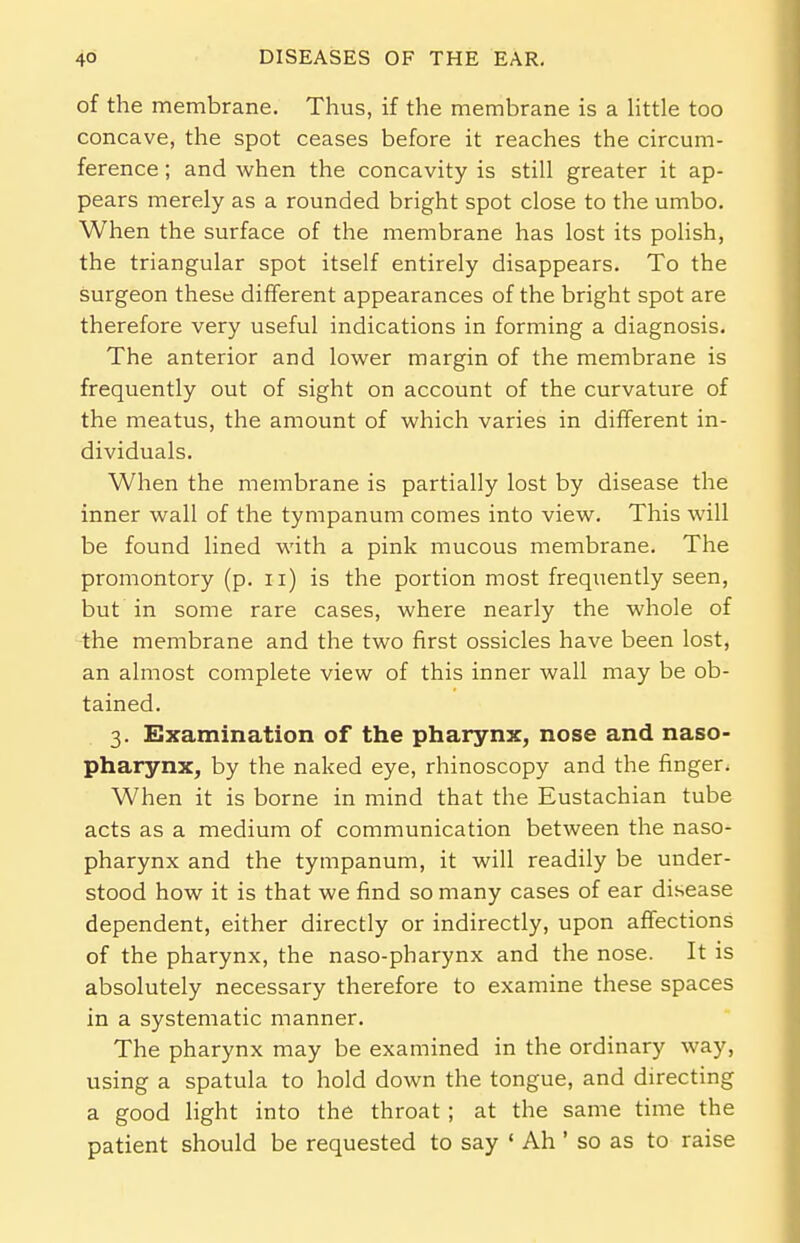 of the membrane. Thus, if the membrane is a little too concave, the spot ceases before it reaches the circum- ference ; and when the concavity is still greater it ap- pears merely as a rounded bright spot close to the umbo. When the surface of the membrane has lost its polish, the triangular spot itself entirely disappears. To the surgeon these different appearances of the bright spot are therefore very useful indications in forming a diagnosis. The anterior and lower margin of the membrane is frequently out of sight on account of the curvature of the meatus, the amount of which varies in different in- dividuals. When the membrane is partially lost by disease the inner wall of the tympanum comes into view. This will be found lined with a pink mucous membrane. The promontory (p. u) is the portion most frequently seen, but in some rare cases, where nearly the whole of the membrane and the two first ossicles have been lost, an almost complete view of this inner wall may be ob- tained. 3. Examination of the pharynx, nose and naso- pharynx, by the naked eye, rhinoscopy and the finger. When it is borne in mind that the Eustachian tube acts as a medium of communication between the naso- pharynx and the tympanum, it will readily be under- stood how it is that we find so many cases of ear disease dependent, either directly or indirectly, upon affections of the pharynx, the naso-pharynx and the nose. It is absolutely necessary therefore to examine these spaces in a systematic manner. The pharynx may be examined in the ordinary way, using a spatula to hold down the tongue, and directing a good light into the throat ; at the same time the patient should be requested to say ' Ah ' so as to raise