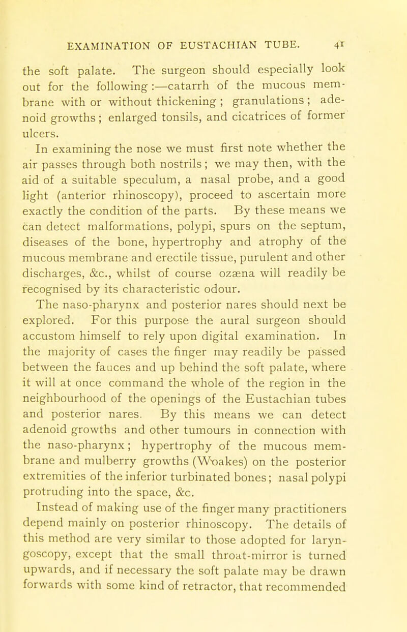 the soft palate. The surgeon should especially look out for the following :—catarrh of the mucous mem- brane with or without thickening ; granulations ; ade- noid growths ; enlarged tonsils, and cicatrices of former ulcers. In examining the nose we must first note whether the air passes through both nostrils; we may then, with the aid of a suitable speculum, a nasal probe, and a good light (anterior rhinoscopy), proceed to ascertain more exactly the condition of the parts. By these means we can detect malformations, polypi, spurs on the septum, diseases of the bone, hypertrophy and atrophy of the mucous membrane and erectile tissue, purulent and other discharges, &c, whilst of course ozsena will readily be recognised by its characteristic odour. The naso-pharynx and posterior nares should next be explored. For this purpose, the aural surgeon should accustom himself to rely upon digital examination. In the majority of cases the finger may readily be passed between the fauces and up behind the soft palate, where it will at once command the whole of the region in the neighbourhood of the openings of the Eustachian tubes and posterior nares. By this means we can detect adenoid growths and other tumours in connection with the naso-pharynx; hypertrophy of the mucous mem- brane and mulberry growths (Wx)akes) on the posterior extremities of the inferior turbinated bones; nasal polypi protruding into the space, &c. Instead of making use of the finger many practitioners depend mainly on posterior rhinoscopy. The details of this method are very similar to those adopted for laryn- goscopy, except that the small throat-mirror is turned upwards, and if necessary the soft palate may be drawn forwards with some kind of retractor, that recommended