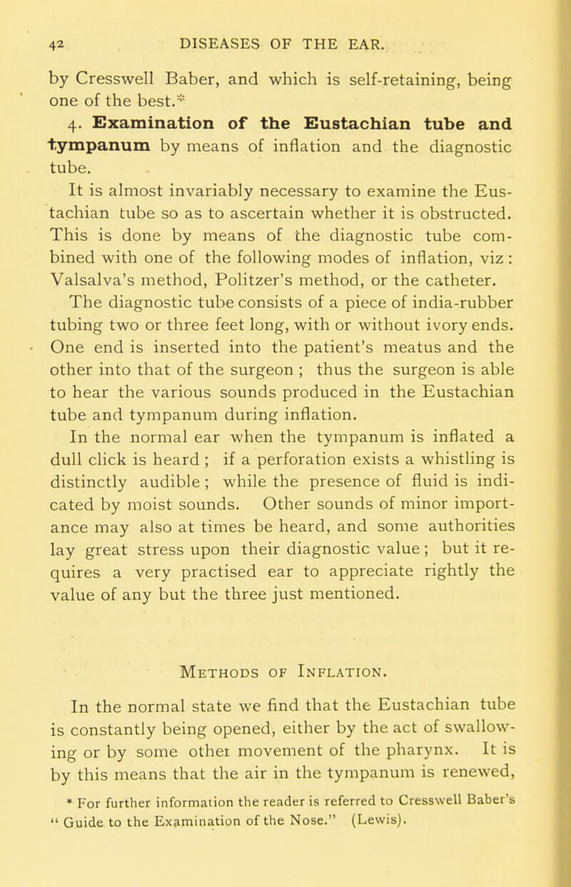 by Cresswell Baber, and which is self-retaining, being one of the best.* 4. Examination of the Eustachian tube and tympanum by means of inflation and the diagnostic tube. It is almost invariably necessary to examine the Eus- tachian tube so as to ascertain whether it is obstructed. This is done by means of the diagnostic tube com- bined with one of the following modes of inflation, viz: Valsalva's method, Politzer's method, or the catheter. The diagnostic tube consists of a piece of india-rubber tubing two or three feet long, with or without ivory ends. One end is inserted into the patient's meatus and the other into that of the surgeon ; thus the surgeon is able to hear the various sounds produced in the Eustachian tube and tympanum during inflation. In the normal ear when the tympanum is inflated a dull click is heard ; if a perforation exists a whistling is distinctly audible ; while the presence of fluid is indi- cated by moist sounds. Other sounds of minor import- ance may also at times be heard, and some authorities lay great stress upon their diagnostic value ; but it re- quires a very practised ear to appreciate rightly the value of any but the three just mentioned. Methods of Inflation. In the normal state we find that the Eustachian tube is constantly being opened, either by the act of swallow- ing or by some other movement of the pharynx. It is by this means that the air in the tympanum is renewed, * For further information the reader is referred to Cresswell Baber's  Guide to the Examination of the Nose. (Lewis).