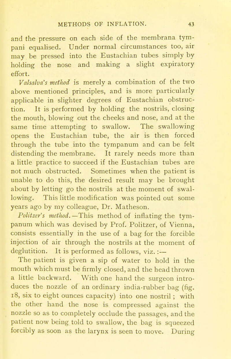 and the pressure on each side of the membrana tym- pani equalised. Under normal circumstances too, air may be pressed into the Eustachian tubes simply by holding the nose and making a slight expiratory effort. Valsalva's method is merely a combination of the two above mentioned principles, and is more particularly applicable in slighter degrees of Eustachian obstruc- tion. It is performed by holding the nostrils, closing the mouth, blowing out the cheeks and nose, and at the same time attempting to swallow. The swallowing opens the Eustachian tube, the air is then forced through the tube into the tympanum and can be felt distending the membrane. It rarely needs more than a little practice to succeed if the Eustachian tubes are not much obstructed. Sometimes when the patient is unable to do this, the desired result may be brought about by letting go the nostrils at the moment of swal- lowing. This little modification was pointed out some years ago by my colleague, Dr. Matheson. Politzer's method.—This, method of inflating the tym- panum which was devised by Prof. Politzer, of Vienna, consists essentially in the use of a bag for the forcible injection of air through the nostrils at the moment of deglutition. It is performed as follows, viz. :— The patient is given a sip of water to hold in the mouth which must be firmly closed, and the head thrown a little backward. With one hand the surgeon intro- duces the nozzle of an ordinary india-rubber bag (fig. 18, six to eight ounces capacity) into one nostril ; with the other hand the nose is compressed against the nozzle so as to completely occlude the passages, and the patient now being told to swallow, the bag is squeezed forcibly as soon as the larynx is seen to move. During