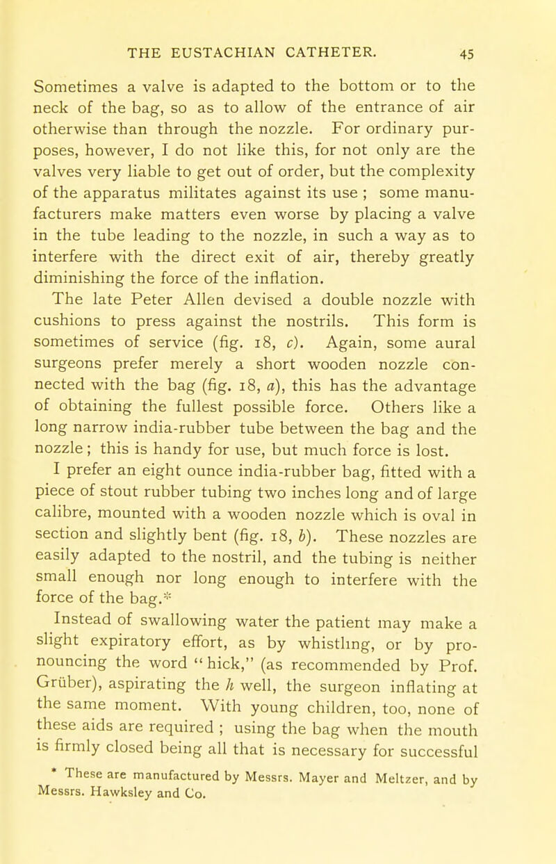Sometimes a valve is adapted to the bottom or to the neck of the bag, so as to allow of the entrance of air otherwise than through the nozzle. For ordinary pur- poses, however, I do not like this, for not only are the valves very liable to get out of order, but the complexity of the apparatus militates against its use ; some manu- facturers make matters even worse by placing a valve in the tube leading to the nozzle, in such a way as to interfere with the direct exit of air, thereby greatly diminishing the force of the inflation. The late Peter Allen devised a double nozzle with cushions to press against the nostrils. This form is sometimes of service (fig. 18, c). Again, some aural surgeons prefer merely a short wooden nozzle con- nected with the bag (fig. 18, a), this has the advantage of obtaining the fullest possible force. Others like a long narrow india-rubber tube between the bag and the nozzle; this is handy for use, but much force is lost. I prefer an eight ounce india-rubber bag, fitted with a piece of stout rubber tubing two inches long and of large calibre, mounted with a wooden nozzle which is oval in section and slightly bent (fig. 18, b). These nozzles are easily adapted to the nostril, and the tubing is neither small enough nor long enough to interfere with the force of the bag.* Instead of swallowing water the patient may make a slight expiratory effort, as by whistling, or by pro- nouncing the word  hick, (as recommended by Prof. Gruber), aspirating the h well, the surgeon inflating at the same moment. With young children, too, none of these aids are required ; using the bag when the mouth is firmly closed being all that is necessary for successful * These are manufactured by Messrs. Mayer and Meltzer, and by Messrs. Hawksley and Co.