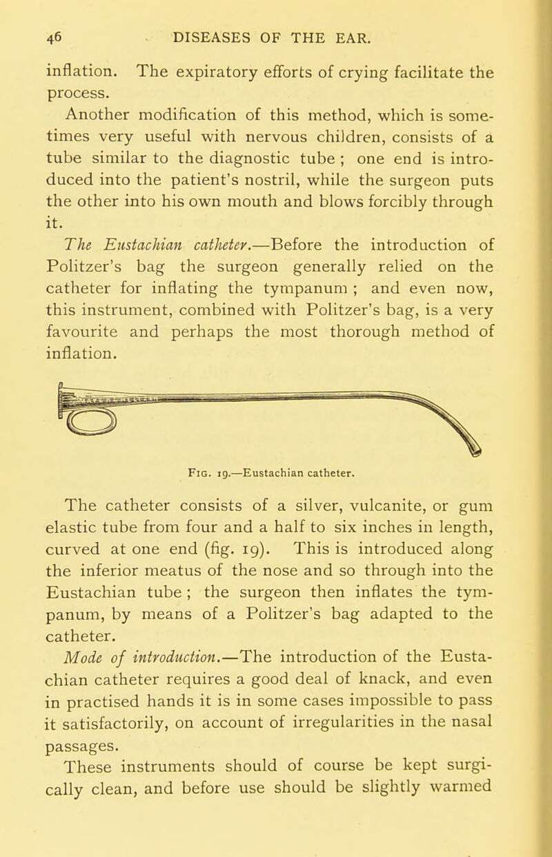 inflation. The expiratory efforts of crying facilitate the process. Another modification of this method, which is some- times very useful with nervous children, consists of a tube similar to the diagnostic tube ; one end is intro- duced into the patient's nostril, while the surgeon puts the other into his own mouth and blows forcibly through it. The Eustachian catheter.—Before the introduction of Politzer's bag the surgeon generally relied on the catheter for inflating the tympanum ; and even now, this instrument, combined with Politzer's bag, is a very favourite and perhaps the most thorough method of inflation. Fig. 19.—Eustachian catheter. The catheter consists of a silver, vulcanite, or gum elastic tube from four and a half to six inches in length, curved at one end (fig. 19). This is introduced along the inferior meatus of the nose and so through into the Eustachian tube; the surgeon then inflates the tym- panum, by means of a Politzer's bag adapted to the catheter. Mode of introduction.—The introduction of the Eusta- chian catheter requires a good deal of knack, and even in practised hands it is in some cases impossible to pass it satisfactorily, on account of irregularities in the nasal passages. These instruments should of course be kept surgi- cally clean, and before use should be slightly warmed