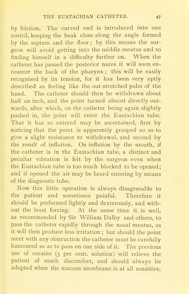 by friction. The curved end is introduced into one nostril, keeping the beak close along the angle formed by the septum and the floor; by this means the sur- geon will avoid getting into the middle meatus and so finding himself in a difficulty further on. When the catheter has passed the posterior nares it will soon en- counter the back of the pharynx ; this will be easily recognised by its tension, for it has been very aptly described as feeling like the out-stretched palm of the hand. The catheter should then be withdrawn about half an inch, and the point turned almost directly out- wards, after which, on the catheter being again slightly pushed in, the point will enter the Eustachian tube. That it has so entered may be ascertained, first by noticing that the point is apparently grasped so as to give a slight resistance to withdrawal, and second by the result of inflation. On inflation by the mouth, if the catheter is in the Eustachian tube, a distinct and peculiar vibration is felt by the surgeon even when the Eustachian tube is too much blocked to be opened; and if opened the air may be heard entering by means of the diagnostic tube. Now this little operation is always disagreeable to the patient and sometimes painful. Therefore it should be performed lightly and dexterously, and with- out the least forcing. At the same time it is well, as recommended by Sir William Dalby and others, to pass the catheter rapidly through the nasal meatus, as it will then produce less irritation ; but should the point meet with any obstruction the catheter must be carefully humoured so as to pass on one side of it. The previous use of cocaine (5 per cent, solution) will relieve the patient of much discomfort, and should always be adopted when the mucous membrane is at all sensitive.