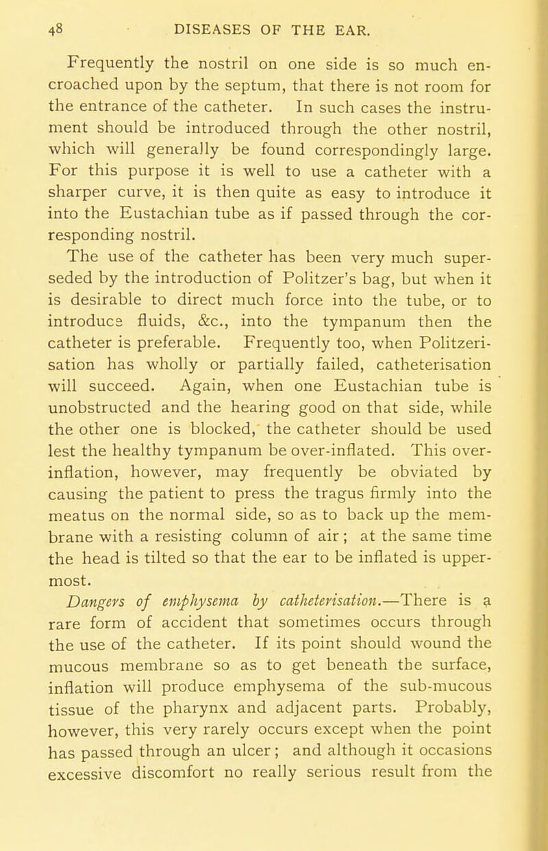 Frequently the nostril on one side is so much en- croached upon by the septum, that there is not room for the entrance of the catheter. In such cases the instru- ment should be introduced through the other nostril, which will generally be found correspondingly large. For this purpose it is well to use a catheter with a sharper curve, it is then quite as easy to introduce it into the Eustachian tube as if passed through the cor- responding nostril. The use of the catheter has been very much super- seded by the introduction of Politzer's bag, but when it is desirable to direct much force into the tube, or to introduce fluids, &c, into the tympanum then the catheter is preferable. Frequently too, when Politzeri- sation has wholly or partially failed, catheterisation will succeed. Again, when one Eustachian tube is unobstructed and the hearing good on that side, while the other one is blocked, the catheter should be used lest the healthy tympanum be over-inflated. This over- inflation, however, may frequently be obviated by causing the patient to press the tragus firmly into the meatus on the normal side, so as to back up the mem- brane with a resisting column of air; at the same time the head is tilted so that the ear to be inflated is upper- most. Dangers of emphysema by catheterisation.—There is a rare form of accident that sometimes occurs through the use of the catheter. If its point should wound the mucous membrane so as to get beneath the surface, inflation will produce emphysema of the sub-mucous tissue of the pharynx and adjacent parts. Probably, however, this very rarely occurs except when the point has passed through an ulcer; and although it occasions excessive discomfort no really serious result from the