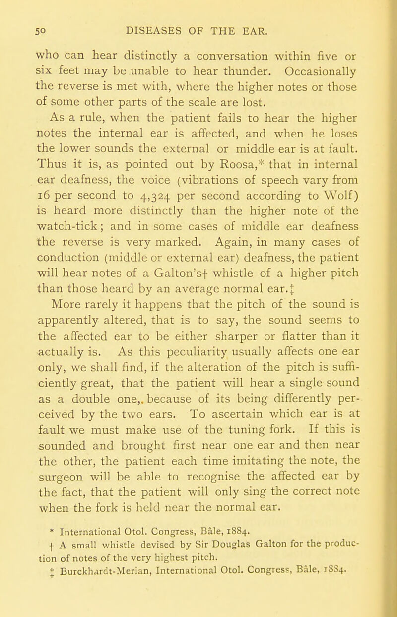 who can hear distinctly a conversation within five or six feet may be unable to hear thunder. Occasionally the reverse is met with, where the higher notes or those of some other parts of the scale are lost. As a rule, when the patient fails to hear the higher notes the internal ear is affected, and when he loses the lower sounds the external or middle ear is at fault. Thus it is, as pointed out by Roosa,* that in internal ear deafness, the voice (vibrations of speech vary from 16 per second to 4,324 per second according to Wolf) is heard more distinctly than the higher note of the watch-tick; and in some cases of middle ear deafness the reverse is very marked. Again, in many cases of conduction (middle or external ear) deafness, the patient will hear notes of a Galton'sf whistle of a higher pitch than those heard by an average normal ear4 More rarely it happens that the pitch of the sound is apparently altered, that is to say, the sound seems to the affected ear to be either sharper or flatter than it actually is. As this peculiarity usually affects one ear only, we shall find, if the alteration of the pitch is suffi- ciently great, that the patient will hear a single sound as a double one,, because of its being differently per- ceived by the two ears. To ascertain which ear is at fault we must make use of the tuning fork. If this is sounded and brought first near one ear and then near the other, the patient each time imitating the note, the surgeon will be able to recognise the affected ear by the fact, that the patient will only sing the correct note when the fork is held near the normal ear. * International Otol. Congress, Bale, 1884. f A small whistle devised by Sir Douglas Galton for the produc- tion of notes of the very highest pitch. + Burckhardt-Merian, International Otol. Congress, Bale, 1SS4.