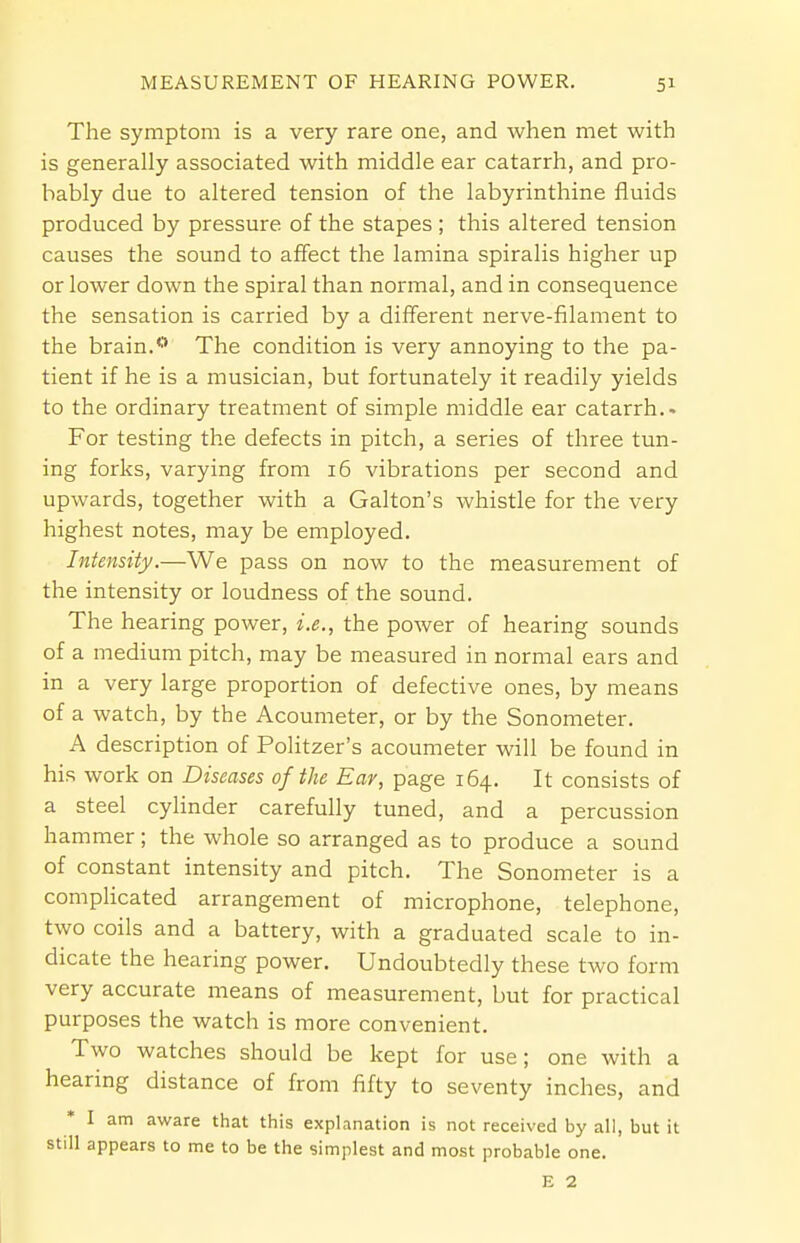 The symptom is a very rare one, and when met with is generally associated with middle ear catarrh, and pro- bably due to altered tension of the labyrinthine fluids produced by pressure of the stapes ; this altered tension causes the sound to affect the lamina spiralis higher up or lower down the spiral than normal, and in consequence the sensation is carried by a different nerve-filament to the brain.0 The condition is very annoying to the pa- tient if he is a musician, but fortunately it readily yields to the ordinary treatment of simple middle ear catarrh.. For testing the defects in pitch, a series of three tun- ing forks, varying from 16 vibrations per second and upwards, together with a Galton's whistle for the very highest notes, may be employed. Intensity.—We pass on now to the measurement of the intensity or loudness of the sound. The hearing power, i.e., the power of hearing sounds of a medium pitch, may be measured in normal ears and in a very large proportion of defective ones, by means of a watch, by the Acoumeter, or by the Sonometer. A description of Politzer's acoumeter will be found in his work on Diseases of the Ear, page 164. It consists of a steel cylinder carefully tuned, and a percussion hammer; the whole so arranged as to produce a sound of constant intensity and pitch. The Sonometer is a complicated arrangement of microphone, telephone, two coils and a battery, with a graduated scale to in- dicate the hearing power. Undoubtedly these two form very accurate means of measurement, but for practical purposes the watch is more convenient. Two watches should be kept for use; one with a hearing distance of from fifty to seventy inches, and I am aware that this explanation is not received by all, but it still appears to me to be the simplest and most probable one. E 2