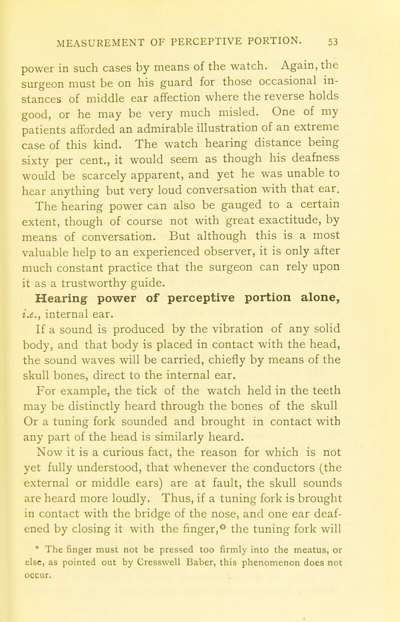 power in such cases by means of the watch. Again, the surgeon must be on his guard for those occasional in- stances of middle ear affection where the reverse holds good, or he may be very much misled. One of my patients afforded an admirable illustration of an extreme case of this kind. The watch hearing distance being sixty per cent., it would seem as though his deafness would be scarcely apparent, and yet he was unable to hear anything but very loud conversation with that ear. The hearing power can also be gauged to a certain extent, though of course not with great exactitude, by means of conversation. But although this is a most valuable help to an experienced observer, it is only after much constant practice that the surgeon can rely upon it as a trustworthy guide. Hearing power of perceptive portion alone, i.e., internal ear. If a sound is produced by the vibration of any solid body, and that body is placed in contact with the head, the sound waves will be carried, chiefly by means of the skull bones, direct to the internal ear. For example, the tick of the watch held in the teeth may be distinctly heard through the bones of the skull Or a tuning fork sounded and brought in contact with any part of the head is similarly heard. Now it is a curious fact, the reason for which is not yet fully understood, that whenever the conductors (the external or middle ears) are at fault, the skull sounds are heard more loudly. Thus, if a tuning fork is brought in contact with the bridge of the nose, and one ear deaf- ened by closing it with the finger,0 the tuning fork will * The finger must not be pressed too firmly into the meatus, or else, as pointed out by Cressvvell Baber, this phenomenon does not occur.