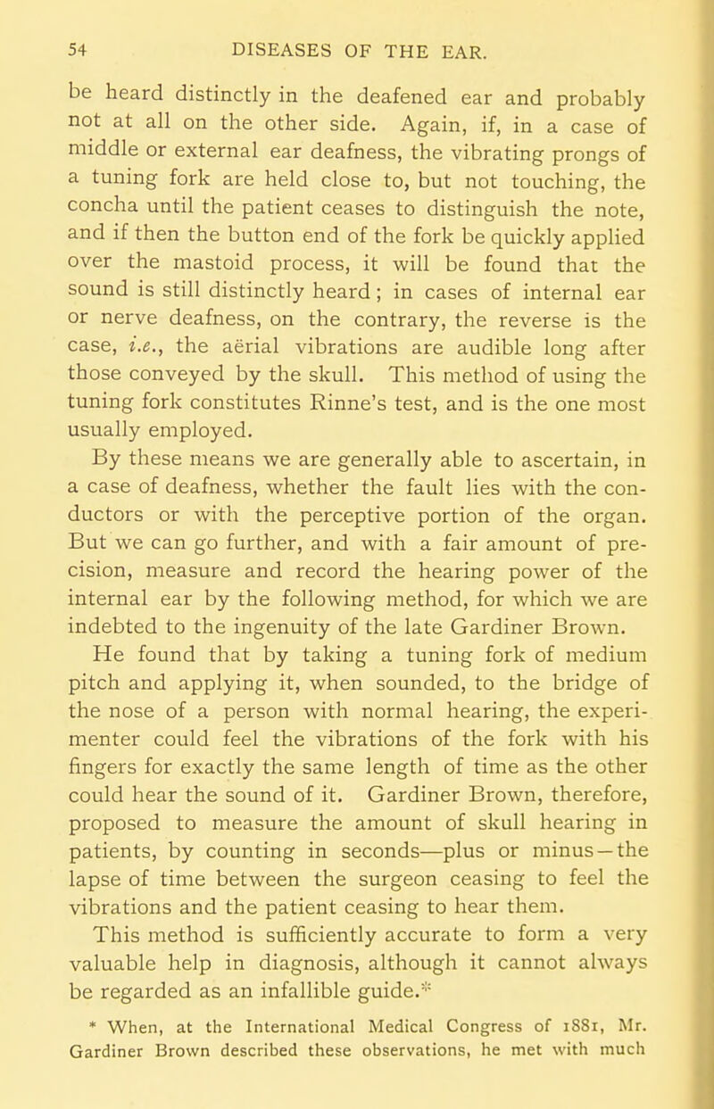 be heard distinctly in the deafened ear and probably not at all on the other side. Again, if, in a case of middle or external ear deafness, the vibrating prongs of a tuning fork are held close to, but not touching, the concha until the patient ceases to distinguish the note, and if then the button end of the fork be quickly applied over the mastoid process, it will be found that the sound is still distinctly heard; in cases of internal ear or nerve deafness, on the contrary, the reverse is the case, i.e., the aerial vibrations are audible long after those conveyed by the skull. This method of using the tuning fork constitutes Rinne's test, and is the one most usually employed. By these means we are generally able to ascertain, in a case of deafness, whether the fault lies with the con- ductors or with the perceptive portion of the organ. But we can go further, and with a fair amount of pre- cision, measure and record the hearing power of the internal ear by the following method, for which we are indebted to the ingenuity of the late Gardiner Brown. He found that by taking a tuning fork of medium pitch and applying it, when sounded, to the bridge of the nose of a person with normal hearing, the experi- menter could feel the vibrations of the fork with his fingers for exactly the same length of time as the other could hear the sound of it. Gardiner Brown, therefore, proposed to measure the amount of skull hearing in patients, by counting in seconds—plus or minus —the lapse of time between the surgeon ceasing to feel the vibrations and the patient ceasing to hear them. This method is sufficiently accurate to form a very valuable help in diagnosis, although it cannot always be regarded as an infallible guide.* * When, at the International Medical Congress of 1881, Mr. Gardiner Brown described these observations, he met with much