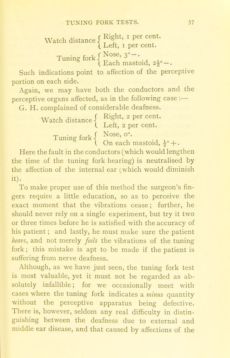 Watch distance/ ^ 1 Per cent- \ Left, i per cent. Tuning fork { Nose, Such indications point to affection of the perceptive portion on each side. Again, we may have both the conductors and the perceptive organs affected, as in the following case:— G. H. complained of considerable deafness. Watch distance j Rift, 2 per cent. (. Left, 2 per cent. ^ . r i f Nose, o. Tuning fork < „ ' ., , I On each mastoid, \ +. Here the fault in the conductors (which would lengthen the time of the tuning fork hearing) is neutralised by the affection of the internal ear (which would diminish it). To make proper use of this method the surgeon's fin- gers require a little education, so as to perceive the exact moment that the vibrations cease; further, he should never rely on a single experiment, but try it two or three times before he is satisfied with the accuracy of his patient ; and lastly, he must make sure the patient hears, and not merely feels the vibrations of the tuning fork; this mistake is apt to be made if the patient is suffering from nerve deafness. Although, as we have just seen, the tuning fork test is most valuable, yet it must not be regarded as ab- solutely infallible; for we occasionally meet with cases where the tuning fork indicates a minus quantity without the perceptive apparatus being defective. There is, however, seldom any real difficulty in distin- guishing between the deafness due to external and middle ear disease, and that caused by affections of the