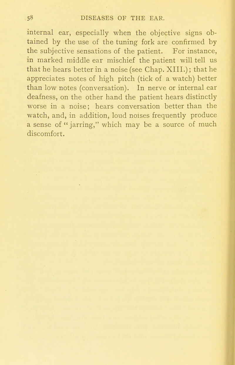 internal ear, especially when the objective signs ob- tained by the use of the tuning fork are confirmed by the subjective sensations of the patient. For instance, in marked middle ear mischief the patient will tell us that he hears better in a noise (see Chap. XIII.); that he appreciates notes of high pitch (tick of a watch) better than low notes (conversation). In nerve or internal ear deafness, on the other hand the patient hears distinctly worse in a noise; hears conversation better than the watch, and, in addition, loud noises frequently produce a sense of jarring, which may be a source of much discomfort.
