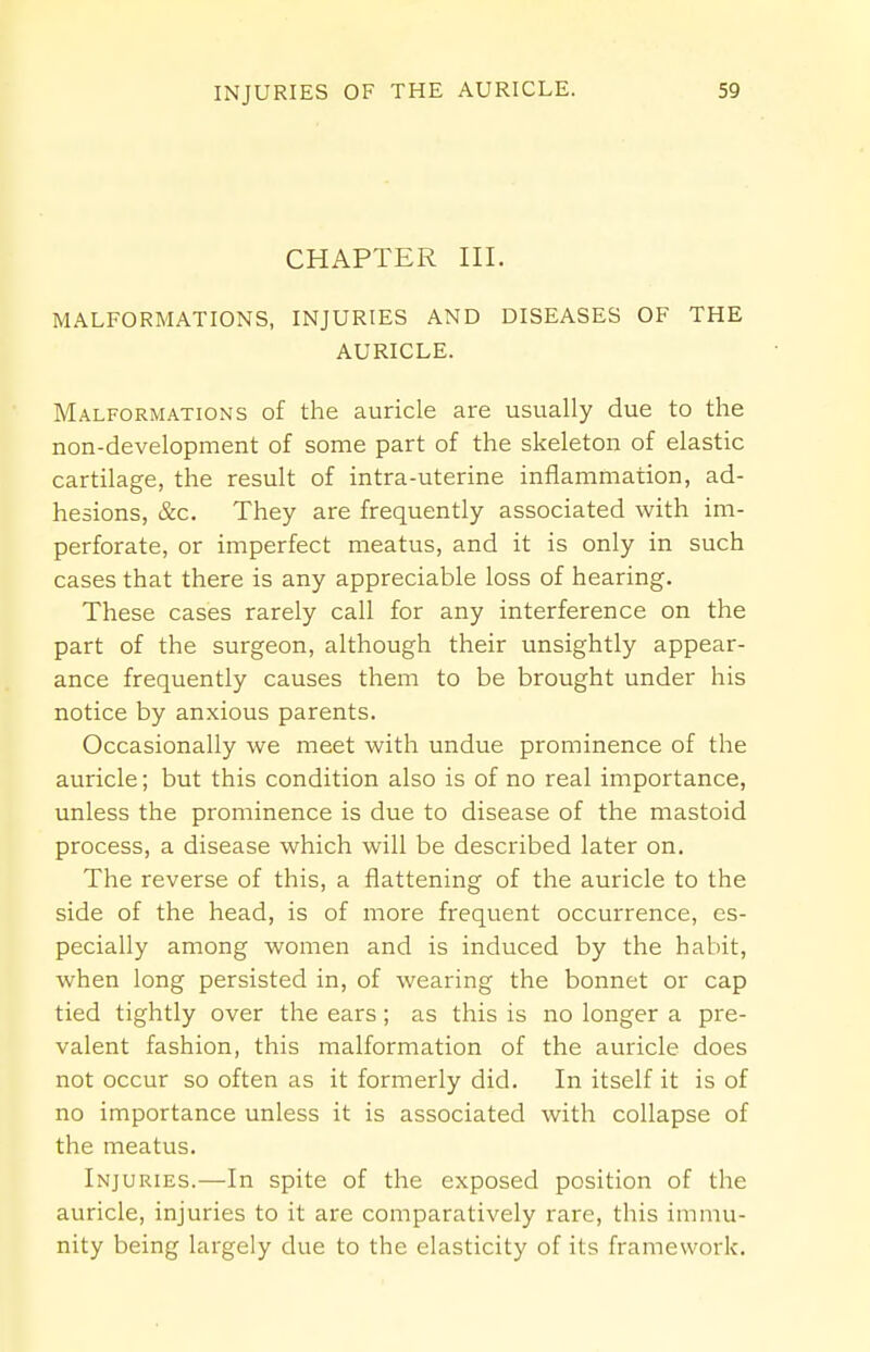 CHAPTER III. MALFORMATIONS, INJURIES AND DISEASES OF THE AURICLE. Malformations of the auricle are usually due to the non-development of some part of the skeleton of elastic cartilage, the result of intra-uterine inflammation, ad- hesions, &c. They are frequently associated with im- perforate, or imperfect meatus, and it is only in such cases that there is any appreciable loss of hearing. These cases rarely call for any interference on the part of the surgeon, although their unsightly appear- ance frequently causes them to be brought under his notice by anxious parents. Occasionally we meet with undue prominence of the auricle; but this condition also is of no real importance, unless the prominence is due to disease of the mastoid process, a disease which will be described later on. The reverse of this, a flattening of the auricle to the side of the head, is of more frequent occurrence, es- pecially among women and is induced by the habit, when long persisted in, of wearing the bonnet or cap tied tightly over the ears; as this is no longer a pre- valent fashion, this malformation of the auricle does not occur so often as it formerly did. In itself it is of no importance unless it is associated with collapse of the meatus. Injuries.—In spite of the exposed position of the auricle, injuries to it are comparatively rare, this immu- nity being largely due to the elasticity of its framework.