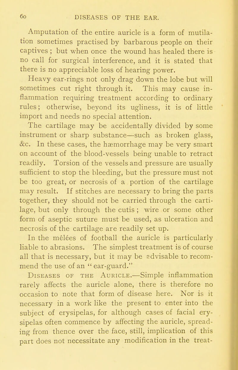 Amputation of the entire auricle is a form of mutila- tion sometimes practised by barbarous people on their captives ; but when once the wound has healed there is no call for surgical interference, and it is stated that there is no appreciable loss of hearing power. Heavy ear-rings not only drag down the lobe but will sometimes cut right through it. This may cause in- flammation requiring treatment according to ordinary rules; otherwise, beyond its ugliness, it is of little import and needs no special attention. The cartilage may be accidentally divided by some instrument or sharp substance—such as broken glass, &c. In these cases, the haemorrhage may be very smart on account of the blood-vessels being unable to retract readily. Torsion of the vessels and pressure are usually sufficient to stop the bleeding, but the pressure must not be too great, or necrosis of a portion of the cartilage may result. If stitches are necessary to bring the parts together, they should not be carried through the carti- lage, but only through the cutis ; wire or some other form of aseptic suture must be used, as ulceration and necrosis of the cartilage are readily set up. In the melees of football the auricle is particularly liable to abrasions. The simplest treatment is of course all that is necessary, but it may be advisable to recom- mend the use of an  ear-guard. Diseases of the Auricle.—Simple inflammation rarely affects the auricle alone, there is therefore no occasion to note that form of disease here. Nor is it necessary in a work like the present to enter into the subject of erysipelas, for although cases of facial ery- sipelas often commence by affecting the auricle, spread- ing from thence over the face, still, implication of this part does not necessitate any modification in the treat-