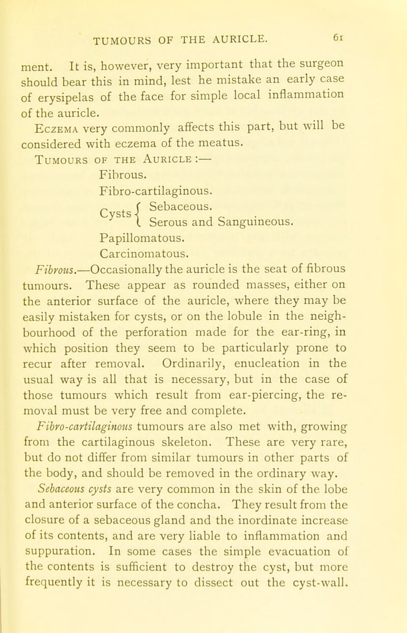 ment. It is, however, very important that the surgeon should bear this in mind, lest he mistake an early case of erysipelas of the face for simple local inflammation of the auricle. Eczema very commonly affects this part, but will be considered with eczema of the meatus. Tumours of the Auricle :— Fibrous. Fibro-cartilaginous. r ( Sebaceous. 1 Serous and Sanguineous. Papillomatous. Carcinomatous. Fibrous.—Occasionally the auricle is the seat of fibrous tumours. These appear as rounded masses, either on the anterior surface of the auricle, where they may be easily mistaken for cysts, or on the lobule in the neigh- bourhood of the perforation made for the ear-ring, in which position they seem to be particularly prone to recur after removal. Ordinarily, enucleation in the usual way is all that is necessary, but in the case of those tumours which result from ear-piercing, the re- moval must be very free and complete. Fibro-cartilaginous tumours are also met with, growing from the cartilaginous skeleton. These are very rare, but do not differ from similar tumours in other parts of the body, and should be removed in the ordinary way. Sebaceous cysts are very common in the skin of the lobe and anterior surface of the concha. They result from the closure of a sebaceous gland and the inordinate increase of its contents, and are very liable to inflammation and suppuration. In some cases the simple evacuation of the contents is sufficient to destroy the cyst, but more frequently it is necessary to dissect out the cyst-wall.