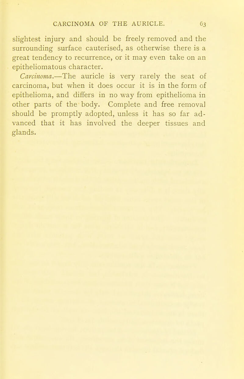 slightest injury and should be freely removed and the surrounding surface cauterised, as otherwise there is a great tendency to recurrence, or it may even take on an epitheliomatous character. Carcinoma.—The auricle is very rarely the seat of carcinoma, but when it does occur it is in the form of epithelioma, and differs in no way from epithelioma in other parts of the body. Complete and free removal should be promptly adopted, unless it has so far ad- vanced that it has involved the deeper tissues and glands.