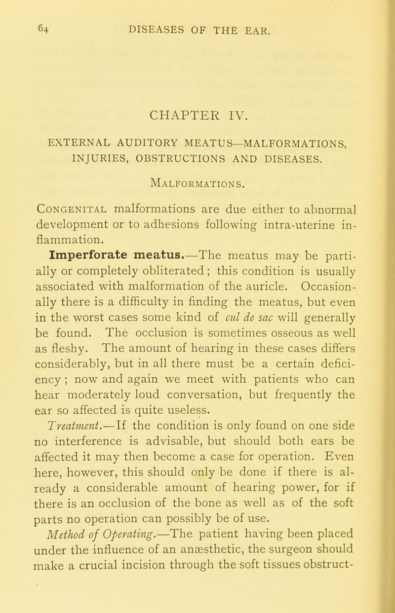 CHAPTER IV. EXTERNAL AUDITORY MEATUS—MALFORMATIONS, INJURIES, OBSTRUCTIONS AND DISEASES. Malformations. Congenital malformations are due either to abnormal development or to adhesions following intra-uterine in- flammation. Imperforate meatus.—The meatus may be parti- ally or completely obliterated ; this condition is usually associated with malformation of the auricle. Occasion- ally there is a difficulty in finding the meatus, but even in the worst cases some kind of cul de sac will generally be found. The occlusion is sometimes osseous as well as fleshy. The amount of hearing in these cases differs considerably, but in all there must be a certain defici- ency ; now and again we meet with patients who can hear moderately loud conversation, but frequently the ear so affected is quite useless. Treatment.—If the condition is only found on one side no interference is advisable, but should both ears be affected it may then become a case for operation. Even here, however, this should only be done if there is al- ready a considerable amount of hearing power, for if there is an occlusion of the bone as well as of the soft parts no operation can possibly be of use. Method of Operating.—The patient having been placed under the influence of an anaesthetic, the surgeon should make a crucial incision through the soft tissues obstruct-