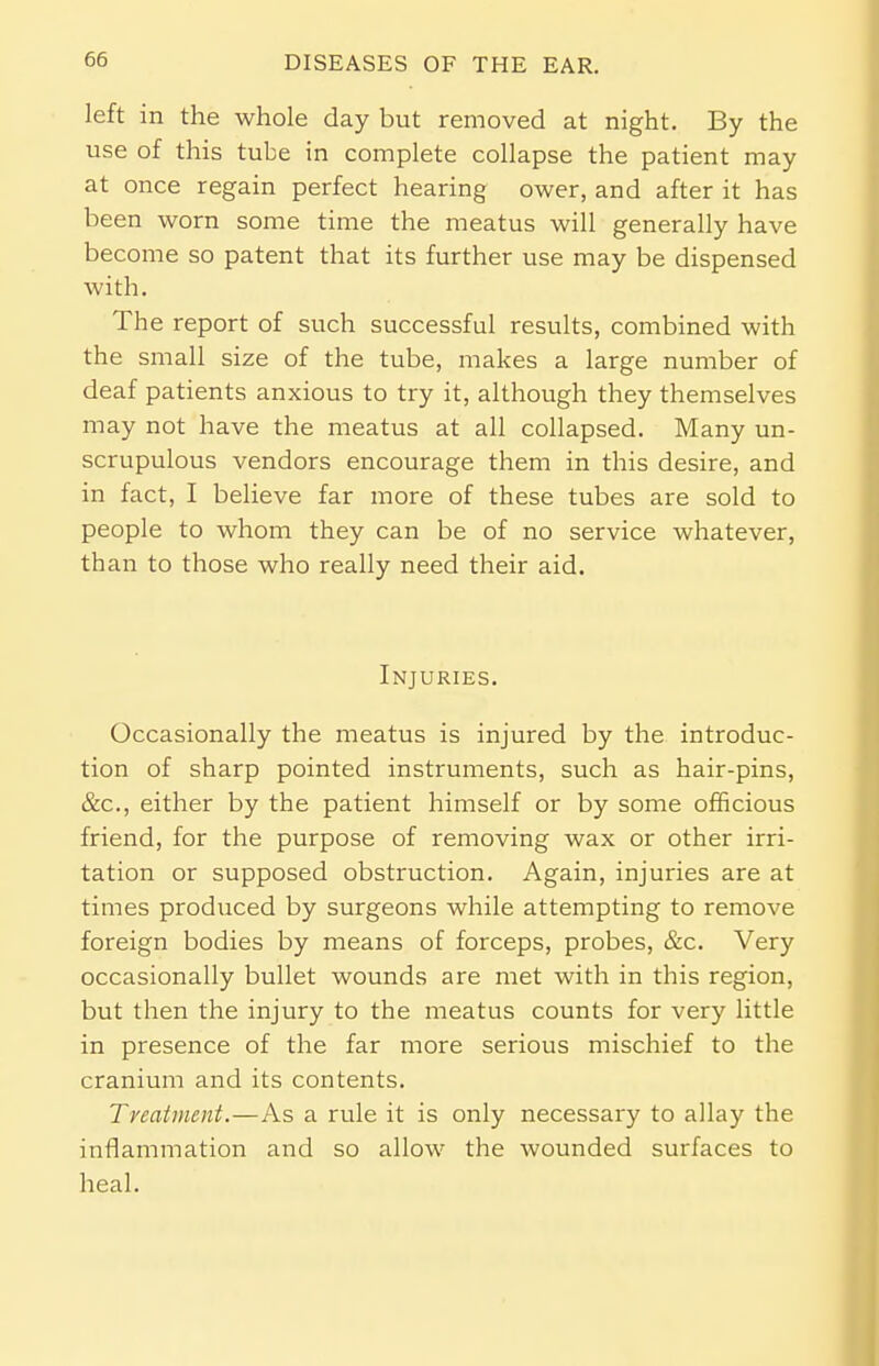 left in the whole day but removed at night. By the use of this tube in complete collapse the patient may at once regain perfect hearing ower, and after it has been worn some time the meatus will generally have become so patent that its further use may be dispensed with. The report of such successful results, combined with the small size of the tube, makes a large number of deaf patients anxious to try it, although they themselves may not have the meatus at all collapsed. Many un- scrupulous vendors encourage them in this desire, and in fact, I believe far more of these tubes are sold to people to whom they can be of no service whatever, than to those who really need their aid. Injuries. Occasionally the meatus is injured by the introduc- tion of sharp pointed instruments, such as hair-pins, &c, either by the patient himself or by some officious friend, for the purpose of removing wax or other irri- tation or supposed obstruction. Again, injuries are at times produced by surgeons while attempting to remove foreign bodies by means of forceps, probes, &c. Very occasionally bullet wounds are met with in this region, but then the injury to the meatus counts for very little in presence of the far more serious mischief to the cranium and its contents. Treatment.—As a rule it is only necessary to allay the inflammation and so allow the wounded surfaces to heal.