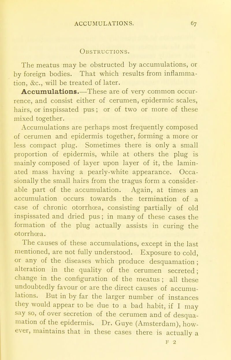 Obstructions. The meatus may be obstructed by accumulations, or by foreign bodies. That which results from inflamma- tion, &c, will be treated of later. Accumulations.—These are of very common occur- rence, and consist either of cerumen, epidermic scales, hairs, or inspissated pus; or of two or more of these mixed together. Accumulations are perhaps most frequently composed of cerumen and epidermis together, forming a more or less compact plug. Sometimes there is only a small proportion of epidermis, while at others the plug is mainly composed of layer upon layer of it, the lamin- ated mass having a pearly-white appearance. Occa- sionally the small hairs from the tragus form a consider- able part of the accumulation. Again, at times an accumulation occurs towards the termination of a case of chronic otorrhoea, consisting partially of old inspissated and dried pus; in many of these cases the formation of the plug actually assists in curing the otorrhoea. The causes of these accumulations, except in the last mentioned, are not fully understood. Exposure to cold, or any of the diseases which produce desquamation ; alteration in the quality of the cerumen secreted; change in the configuration of the meatus ; all these undoubtedly favour or are the direct causes of accumu- lations. But in by far the larger number of instances they would appear to be due to a bad habit, if I may say so, of over secretion of the cerumen and of desqua- mation of the epidermis. Dr. Guye (Amsterdam), how- ever, maintains that in these cases there is actually a f 2