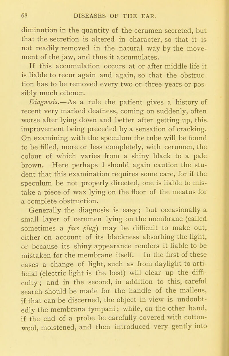 diminution in the quantity of the cerumen secreted, but that the secretion is altered in character, so that it is not readily removed in the natural way by the move- ment of the jaw, and thus it accumulates. If this accumulation occurs at or after middle life it is liable to recur again and again, so that the obstruc- tion has to be removed every two or three years or pos- sibly much oftener. Diagnosis.—As a rule the patient gives a history of recent very marked deafness, coming on suddenly, often worse after lying down and better after getting up, this improvement being preceded by a sensation of cracking. On examining with the speculum the tube will be found to be filled, more or less completely, with cerumen, the colour of which varies from a shiny black to a pale brown. Here perhaps I should again caution the stu- dent that this examination requires some care, for if the speculum be not properly directed, one is liable to mis- take a piece of wax lying on the floor of the meatus for a complete obstruction. Generally the diagnosis is easy; but occasionally a small layer of cerumen lying on the membrane (called sometimes a face plug) may be difficult to make out, either on account of its blackness absorbing the light, or because its shiny appearance renders it liable to be mistaken for the membrane itself. In the first of these cases a change of light, such as from daylight to arti- ficial (electric light is the best) will clear up the diffi- culty ; and in the second, in addition to this, careful search should be made for the handle of the malleus, if that can be discerned, the object in view is undoubt- edly the membrana tympani; while, on the other hand, if the end of a probe be carefully covered with cotton- wool, moistened, and then introduced very gently into