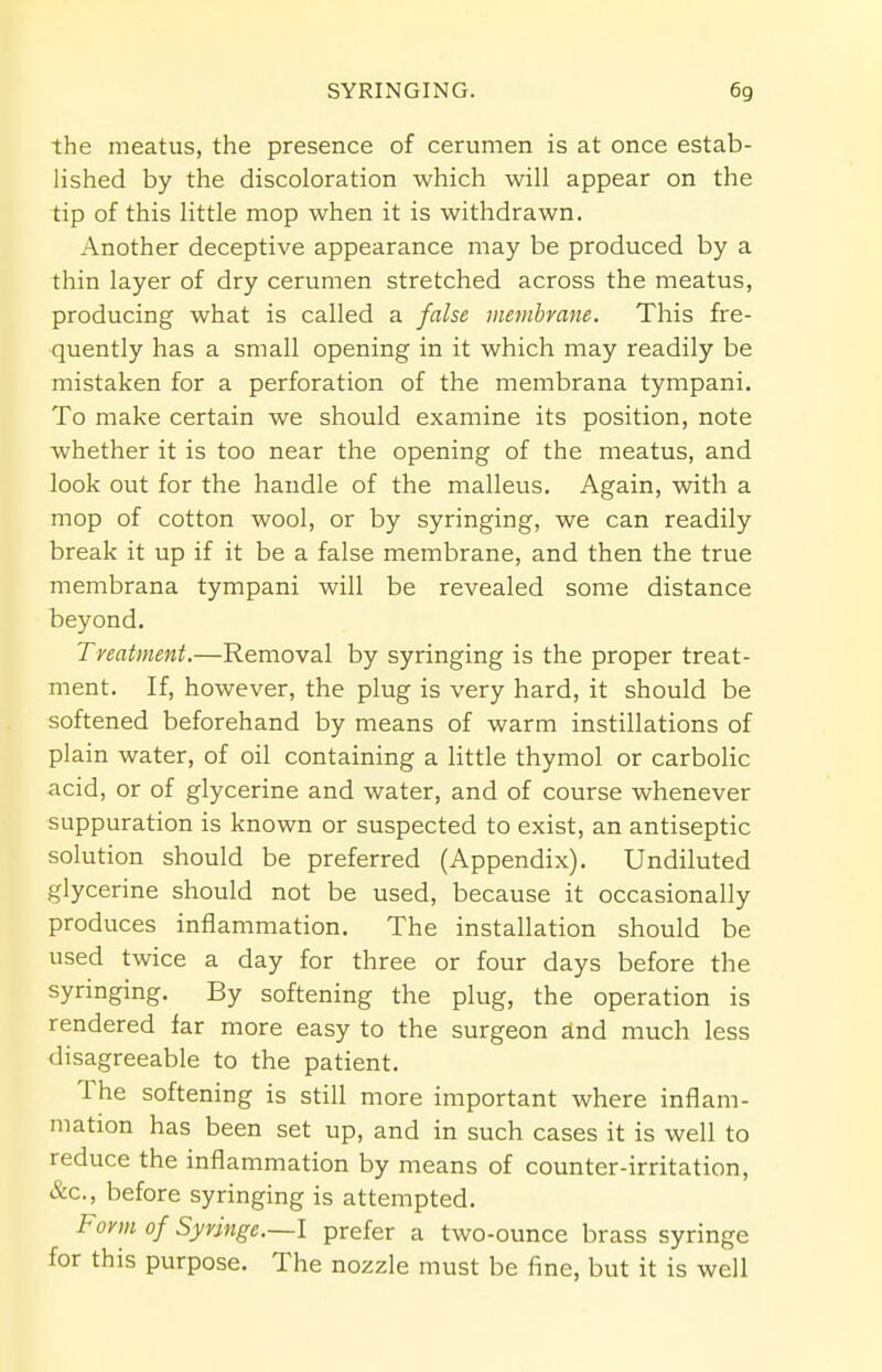 the meatus, the presence of cerumen is at once estab- lished by the discoloration which will appear on the tip of this little mop when it is withdrawn. Another deceptive appearance may be produced by a thin layer of dry cerumen stretched across the meatus, producing what is called a false membrane. This fre- quently has a small opening in it which may readily be mistaken for a perforation of the membrana tympani. To make certain we should examine its position, note whether it is too near the opening of the meatus, and look out for the handle of the malleus. Again, with a mop of cotton wool, or by syringing, we can readily break it up if it be a false membrane, and then the true membrana tympani will be revealed some distance beyond. Treatment.—Removal by syringing is the proper treat- ment. If, however, the plug is very hard, it should be softened beforehand by means of warm instillations of plain water, of oil containing a little thymol or carbolic acid, or of glycerine and water, and of course whenever suppuration is known or suspected to exist, an antiseptic solution should be preferred (Appendix). Undiluted glycerine should not be used, because it occasionally produces inflammation. The installation should be used twice a day for three or four days before the syringing. By softening the plug, the operation is rendered far more easy to the surgeon and much less disagreeable to the patient. The softening is still more important where inflam- mation has been set up, and in such cases it is well to reduce the inflammation by means of counter-irritation, &c, before syringing is attempted. Form of Syringe.~l prefer a two-ounce brass syringe for this purpose. The nozzle must be fine, but it is well