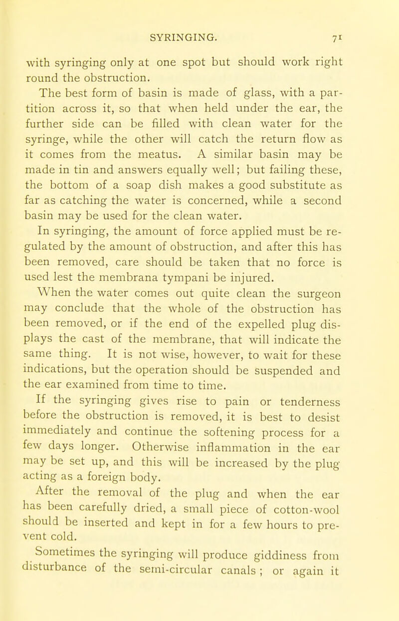 with syringing only at one spot but should work right round the obstruction. The best form of basin is made of glass, with a par- tition across it, so that when held under the ear, the further side can be filled with clean water for the syringe, while the other will catch the return flow as it comes from the meatus. A similar basin may be made in tin and answers equally well; but failing these, the bottom of a soap dish makes a good substitute as far as catching the water is concerned, while a second basin may be used for the clean water. In syringing, the amount of force applied must be re- gulated by the amount of obstruction, and after this has been removed, care should be taken that no force is used lest the membrana tympani be injured. When the water comes out quite clean the surgeon may conclude that the whole of the obstruction has been removed, or if the end of the expelled plug dis- plays the cast of the membrane, that will indicate the same thing. It is not wise, however, to wait for these indications, but the operation should be suspended and the ear examined from time to time. If the syringing gives rise to pain or tenderness before the obstruction is removed, it is best to desist immediately and continue the softening process for a few days longer. Otherwise inflammation in the ear may be set up, and this will be increased by the plug- acting as a foreign body. After the removal of the plug and when the ear has been carefully dried, a small piece of cotton-wool should be inserted and kept in for a few hours to pre- vent cold. Sometimes the syringing will produce giddiness from disturbance of the semi-circular canals ; or again it