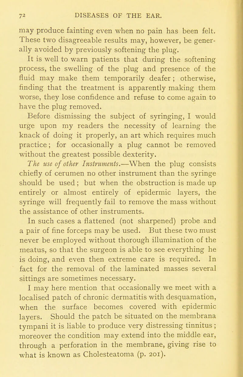 may produce fainting even when no pain has been felt. These two disagreeable results may, however, be gener- ally avoided by previously softening the plug. It is well to warn patients that during the softening process, the swelling of the plug and presence of the fluid may make them temporarily deafer; otherwise, finding that the treatment is apparently making them worse, they lose confidence and refuse to come again to have the plug removed. Before dismissing the subject of syringing, I would urge upon my readers the necessity of learning the knack of doing it properly, an art which requires much practice; for occasionally a plug cannot be removed without the greatest possible dexterity. The use of other Instruments.—When the plug consists chiefly of cerumen no other instrument than the syringe should be used; but when the obstruction is made up entirely or almost entirely of epidermic layers, the syringe will frequently fail to remove the mass without the assistance of other instruments. In such cases a flattened (not sharpened) probe and a pair of fine forceps may be used. But these two must never be employed without thorough illumination of the meatus, so that the surgeon is able to see everything he is doing, and even then extreme care is required. In fact for the removal of the laminated masses several sittings are sometimes necessary. I may here mention that occasionally we meet with a localised patch of chronic dermatitis with desquamation, when the surface becomes covered with epidermic layers. Should the patch be situated on the membrana tympani it is liable to produce very distressing tinnitus ; moreover the condition may extend into the middle ear, through a perforation in the membrane, giving rise to what is known as Cholesteatoma (p. 201).