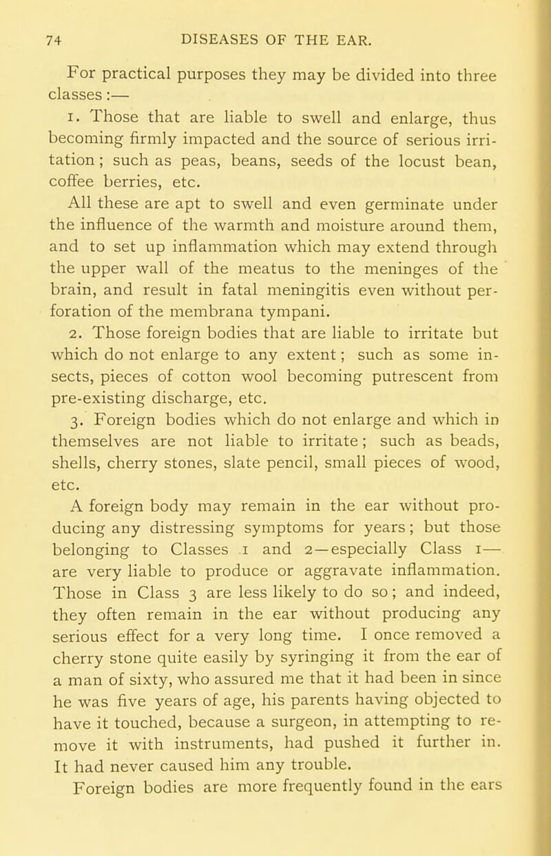 For practical purposes they may be divided into three classes:— 1. Those that are liable to swell and enlarge, thus becoming firmly impacted and the source of serious irri- tation ; such as peas, beans, seeds of the locust bean, coffee berries, etc. All these are apt to swell and even germinate under the influence of the warmth and moisture around them, and to set up inflammation which may extend through the upper wall of the meatus to the meninges of the brain, and result in fatal meningitis even without per- foration of the membrana tympani. 2. Those foreign bodies that are liable to irritate but which do not enlarge to any extent; such as some in- sects, pieces of cotton wool becoming putrescent from pre-existing discharge, etc. 3. Foreign bodies which do not enlarge and which in themselves are not liable to irritate; such as beads, shells, cherry stones, slate pencil, small pieces of wood, etc. A foreign body may remain in the ear without pro- ducing any distressing symptoms for years; but those belonging to Classes 1 and 2 —especially Class 1— are very liable to produce or aggravate inflammation. Those in Class 3 are less likely to do so; and indeed, they often remain in the ear without producing any serious effect for a very long time. I once removed a cherry stone quite easily by syringing it from the ear of a man of sixty, who assured me that it had been in since he was five years of age, his parents having objected to have it touched, because a surgeon, in attempting to re- move it with instruments, had pushed it further in. It had never caused him any trouble. Foreign bodies are more frequently found in the ears