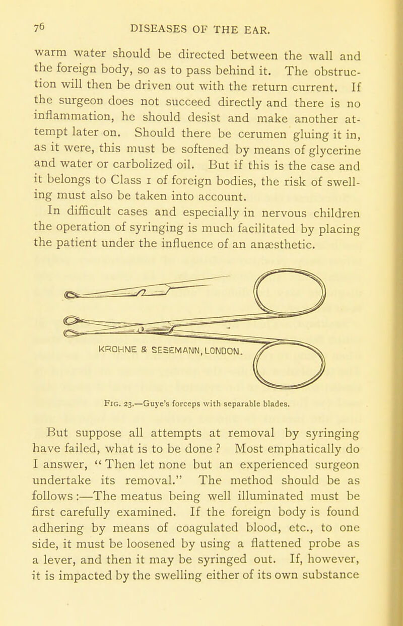 warm water should be directed between the wall and the foreign body, so as to pass behind it. The obstruc- tion will then be driven out with the return current. If the surgeon does not succeed directly and there is no inflammation, he should desist and make another at- tempt later on. Should there be cerumen gluing it in, as it were, this must be softened by means of glycerine and water or carbolized oil. But if this is the case and it belongs to Class i of foreign bodies, the risk of swell- ing must also be taken into account. In difficult cases and especially in nervous children the operation of syringing is much facilitated by placing the patient under the influence of an anaesthetic. Fig. 23.—Guye's forceps with separable blades. But suppose all attempts at removal by syringing have failed, what is to be done ? Most emphatically do I answer,  Then let none but an experienced surgeon undertake its removal. The method should be as follows:—The meatus being well illuminated must be first carefully examined. If the foreign body is found adhering by means of coagulated blood, etc., to one side, it must be loosened by using a flattened probe as a lever, and then it may be syringed out. If, however, it is impacted by the swelling either of its own substance