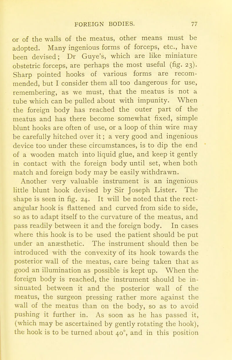 or of the walls of the meatus, other means must be adopted. Many ingenious forms of forceps, etc., have been devised; Dr Guye's, which are like miniature obstetric forceps, are perhaps the most useful (fig. 23). Sharp pointed hooks of various forms are recom- mended, but I consider them all too dangerous for use, remembering, as we must, that the meatus is not a tube which can be pulled about with impunity. When the foreign body has reached the outer part of the meatus and has there become somewhat fixed, simple blunt hooks are often of use, or a loop of thin wire may be carefully hitched over it; a very good and ingenious device too under these circumstances, is to dip the end of a wooden match into liquid glue, and keep it gently in contact with the foreign body until set, when both match and foreign body may be easily withdrawn. Another very valuable instrument is an ingenious little blunt hook devised by Sir Joseph Lister. The shape is seen in fig. 24. It will be noted that the rect- angular hook is flattened and curved from side to side, so as to adapt itself to the curvature of the meatus, and pass readily between it and the foreign body. In cases where this hook is to be used the patient should be put under an anaesthetic. The instrument should then be introduced with the convexity of its hook towards the posterior wall of the meatus, care being taken that as good an illumination as possible is kept up. When the foreign body is reached, the instrument should be in- sinuated between it and the posterior wall of the meatus, the surgeon pressing rather more against the wall of the meatus than on the body, so as to avoid pushing it further in. As soon as he has passed it, (which may be ascertained by gently rotating the hook), the hook is to be turned about 400, and in this position