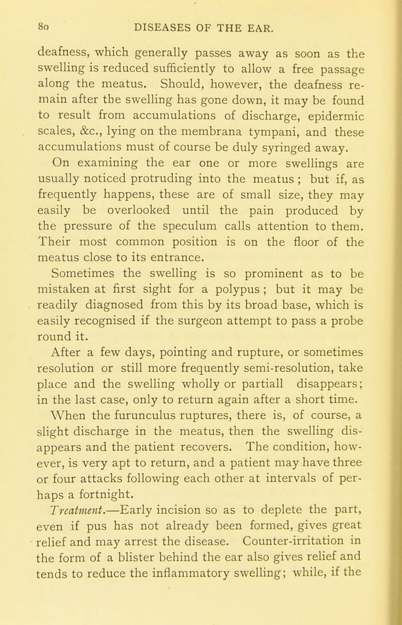 deafness, which generally passes away as soon as the swelling is reduced sufficiently to allow a free passage along the meatus. Should, however, the deafness re- main after tbe swelling has gone down, it may be found to result from accumulations of discharge, epidermic scales, &c, lying on the membrana tympani, and these accumulations must of course be duly syringed away. On examining the ear one or more swellings are usually noticed protruding into the meatus ; but if, as frequently happens, these are of small size, they may easily be overlooked until the pain produced by the pressure of the speculum calls attention to them. Their most common position is on the floor of the meatus close to its entrance. Sometimes the swelling is so prominent as to be mistaken at first sight for a polypus ; but it may be readily diagnosed from this by its broad base, which is easily recognised if the surgeon attempt to pass a probe round it. After a few days, pointing and rupture, or sometimes resolution or still more frequently semi-resolution, take place and the swelling wholly or partiall disappears; in the last case, only to return again after a short time. When the furunculus ruptures, there is, of course, a slight discharge in the meatus, then the swelling dis- appears and the patient recovers. The condition, how- ever, is very apt to return, and a patient may have three or four attacks following each other at intervals of per- haps a fortnight. Treatment.—Early incision so as to deplete the part, even if pus has not already been formed, gives great relief and may arrest the disease. Counter-irritation in the form of a blister behind the ear also gives relief and tends to reduce the inflammatory swelling; while, if the