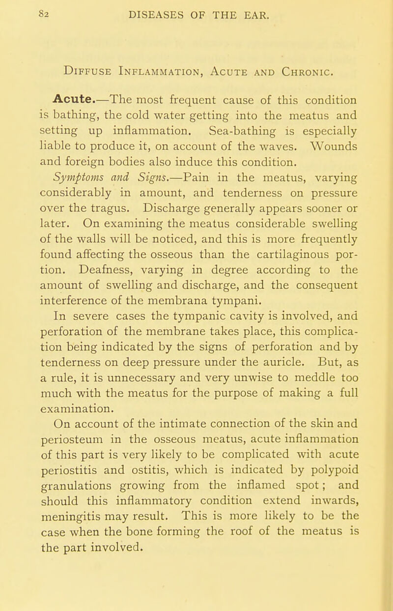 Diffuse Inflammation, Acute and Chronic. Acute.—The most frequent cause of this condition is bathing, the cold water getting into the meatus and setting up inflammation. Sea-bathing is especially liable to produce it, on account of the waves. Wounds and foreign bodies also induce this condition. Symptoms and Signs.—Pain in the meatus, varying considerably in amount, and tenderness on pressure over the tragus. Discharge generally appears sooner or later. On examining the meatus considerable swelling of the walls will be noticed, and this is more frequently found affecting the osseous than the cartilaginous por- tion. Deafness, varying in degree according to the amount of swelling and discharge, and the consequent interference of the membrana tympani. In severe cases the tympanic cavity is involved, and perforation of the membrane takes place, this complica- tion being indicated by the signs of perforation and by tenderness on deep pressure under the auricle. But, as a rule, it is unnecessary and very unwise to meddle too much with the meatus for the purpose of making a full examination. On account of the intimate connection of the skin and periosteum in the osseous meatus, acute inflammation of this part is very likely to be complicated with acute periostitis and ostitis, which is indicated by polypoid granulations growing from the inflamed spot; and should this inflammatory condition extend inwards, meningitis may result. This is more likely to be the case when the bone forming the roof of the meatus is the part involved.