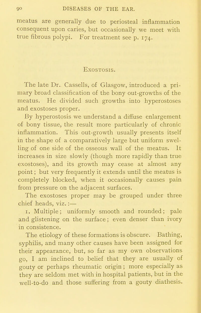 meatus are generally due to periosteal inflammation consequent upon caries, but occasionally we meet with true fibrous polypi. For treatment see p. 174. Exostosis. The late Dr. Cassells, of Glasgow, introduced a pri- mary broad classification of the bony out-growths of the meatus. He divided such growths into hyperostoses and exostoses proper. By hyperostosis we understand a diffuse enlargement of bony tissue, the result more particularly of chronic inflammation. This out-growth usually presents itself in the shape of a comparatively large but uniform swel- ling of one side of the osseous wall of the meatus. It increases in size slowly (though more rapidly than true exostoses), and its growth may cease at almost any point; but very frequently it extends until the meatus is completely blocked, when it occasionally causes pain from pressure on the adjacent surfaces. The exostoses proper may be grouped under three chief heads, viz.:— 1. Multiple; uniformly smooth and rounded; pale and glistening on the surface; even denser than ivory in consistence. The etiology of these formations is obscure. Bathing, syphilis, and many other causes have been assigned for their appearance, but, so far as my own observations go, I am inclined to belief that they are usually of gouty or perhaps rheumatic origin; more especially as they are seldom met with in hospital patients, but in the well-to-do and those suffering from a gouty diathesis.