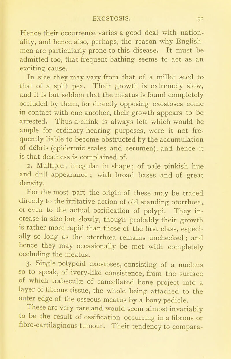 EXOSTOSIS. Hence their occurrence varies a good deal with nation- ality, and hence also, perhaps, the reason why English- men are particularly prone to this disease. It must be admitted too, that frequent bathing seems to act as an exciting cause. In size they may vary from that of a millet seed to that of a split pea. Their growth is extremely slow, and it is but seldom that the meatus is found completely occluded by them, for directly opposing exostoses come in contact with one another, their growth appears to be arrested. Thus a chink is always left which would be ample for ordinary hearing purposes, were it not fre- quently liable to become obstructed by the accumulation of ddbris (epidermic scales and cerumen), and hence it is that deafness is complained of. 2. Multiple; irregular in shape; of pale pinkish hue and dull appearance ; with broad bases and of great density. For the most part the origin of these may be traced directly to the irritative action of old standing otorrhcea, or even to the actual ossification of polypi. They in- crease in size but slowly, though probably their growth is rather more rapid than those of the first class, especi- ally so long as the otorrhcea remains unchecked; and hence they may occasionally be met with completely occluding the meatus. 3. Single polypoid exostoses, consisting of a nucleus so to speak, of ivory-like consistence, from the surface of which trabeculae of cancellated bone project into a layer of fibrous tissue, the whole being attached to the outer edge of the osseous meatus by a bony pedicle. These are very rare and would seem almost invariably to be the result of ossification occurring in a fibrous or fibro-cartilaginous tumour. Their tendency to compara-