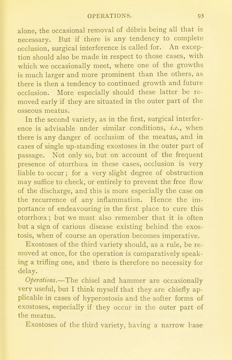 alone, the occasional removal of debris being all that is necessary. But if there is any tendency to complete occlusion, surgical interference is called for. An excep- tion should also be made in respect to those cases, with which we occasionally meet, where one of the growths is much larger and more prominent than the others, as there is then a tendency to continued growth and future occlusion. More especially should these latter be re- moved early if they are situated in the outer part of the osseous meatus. In the second variety, as in the first, surgical interfer- ence is advisable under similar conditions, i.e., when there is any danger of occlusion of the meatus, and in cases of single up-standing exostoses in the outer part of passage. Not only so, but on account of the frequent presence of otorrhcea in these cases, occlusion is very liable to occur; for a very slight degree of obstruction may suffice to check, or entirely to prevent the free flow of the discharge, and this is more especially the case on the recurrence of any inflammation. Hence the im- portance of endeavouring in the first place to cure this otorrhcea; but we must also remember that it is often but a sign of carious disease existing behind the exos- tosis, when of course an operation becomes imperative. Exostoses of the third variety should, as a rule, be re- moved at once, for the operation is comparatively speak- ing a trifling one, and there is therefore no necessity for delay. Operations.—The chisel and hammer are occasionally very useful, but I think myself that they are chiefly ap- plicable in cases of hyperostosis and the softer forms of exostoses, especially if they occur in the outer part of the meatus. Exostoses of the third variety, having a narrow base