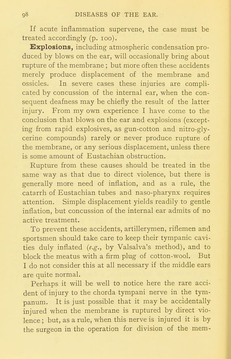 If acute inflammation supervene, the case must be treated accordingly (p. 100). Explosions, including atmospheric condensation pro- duced by blows on the ear, will occasionally bring about rupture of the membrane ; but more often these accidents merely produce displacement of the membrane and ossicles. In severe cases these injuries are compli- cated by concussion of the internal ear, when the con- sequent deafness may be chiefly the result of the latter injury. From my own experience I have come to the conclusion that blows on the ear and explosions (except- ing from rapid explosives, as gun-cotton and nitro-gly- cerine compounds) rarely or never produce rupture of the membrane, or any serious displacement, unless there is some amount of Eustachian obstruction. Rupture from these causes should be treated in the same way as that due to direct violence, but there is generally more need of inflation, and as a rule, the catarrh of Eustachian tubes and naso-pharynx requires attention. Simple displacement yields readily to gentle inflation, but concussion of the internal ear admits of no active treatment. To prevent these accidents, artillerymen, riflemen and sportsmen should take care to keep their tympanic cavi- ties duly inflated (e.g., by Valsalva's method), and to block the meatus with a firm plug of cotton-wool. But I do not consider this at all necessary if the middle ears are quite normal. Perhaps it will be well to notice here the rare acci- dent of injury to the chorda tympani nerve in the tym- panum. It is just possible that it may be accidentally injured when the membrane is ruptured by direct vio- lence ; but, as a rule, when this nerve is injured it is by the surgeon in the operation for division of the mem-