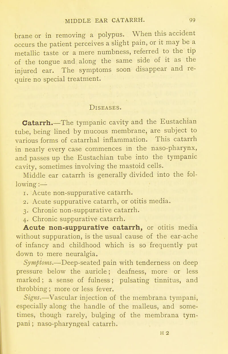 brane or in removing a polypus. When this accident occurs the patient perceives a slight pain, or it may be a metallic taste or a mere numbness, referred to the tip of the tongue and along the same side of it as the injured ear. The symptoms soon disappear and re- quire no special treatment. Diseases. Catarrh.—The tympanic cavity and the Eustachian tube, being lined by mucous membrane, are subject to various forms of catarrhal inflammation. This catarrh in nearly every case commences in the naso-pharynx, and passes up the Eustachian tube into the tympanic cavity, sometimes involving the mastoid cells. Middle ear catarrh is generally divided into the fol- lowing :— r. Acute non-suppurative catarrh. 2. Acute suppurative catarrh, or otitis media. 3. Chronic non-suppurative catarrh. 4. Chronic suppurative catarrh. Acute non-suppurative catarrh, or otitis media without suppuration, is the usual cause of the ear-ache of infancy and childhood which is so frequently put down to mere neuralgia. Symptoms.—Deep-seated pain with tenderness on deep pressure below the auricle; deafness, more or less marked; a sense of fulness; pulsating tinnitus, and throbbing ; more or less fever. Signs.—Vascular injection of the membrana tympani, especially along the handle of the malleus, and some- times, though rarely, bulging of the membrana tym- pani; naso-pharyngeal catarrh. h 2