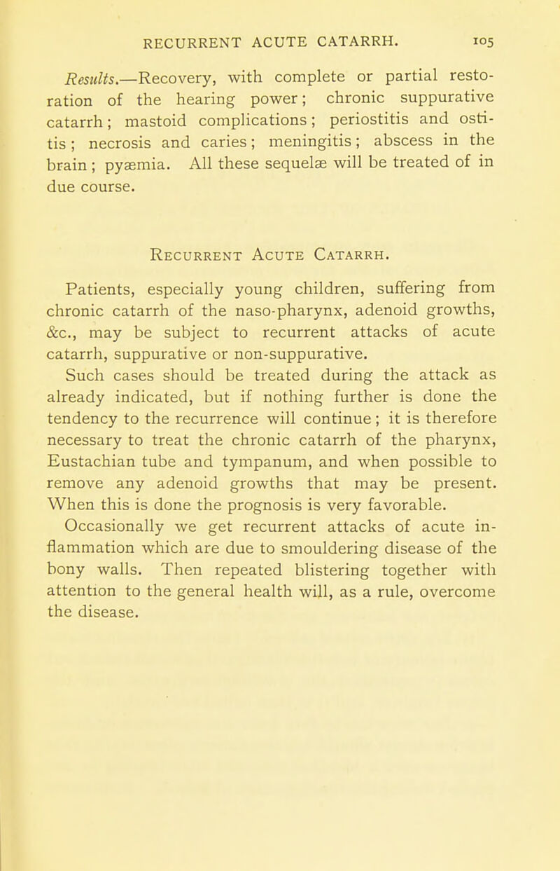 Results.—Recovery, with complete or partial resto- ration of the hearing power; chronic suppurative catarrh; mastoid complications; periostitis and osti- tis ; necrosis and caries; meningitis; abscess in the brain ; pyaemia. All these sequelae will be treated of in due course. Recurrent Acute Catarrh. Patients, especially young children, suffering from chronic catarrh of the naso-pharynx, adenoid growths, &c, may be subject to recurrent attacks of acute catarrh, suppurative or non-suppurative. Such cases should be treated during the attack as already indicated, but if nothing further is done the tendency to the recurrence will continue; it is therefore necessary to treat the chronic catarrh of the pharynx, Eustachian tube and tympanum, and when possible to remove any adenoid growths that may be present. When this is done the prognosis is very favorable. Occasionally we get recurrent attacks of acute in- flammation which are due to smouldering disease of the bony walls. Then repeated blistering together with attention to the general health will, as a rule, overcome the disease.