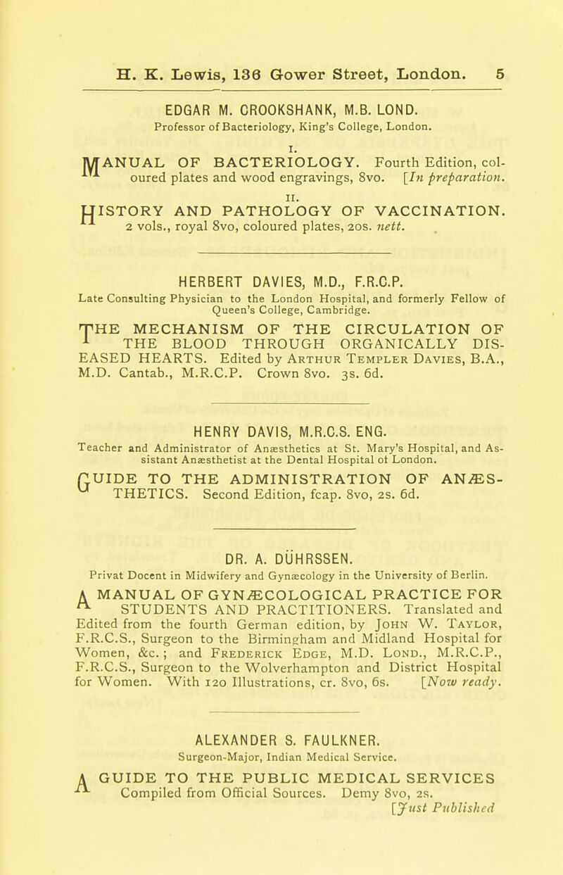 EDGAR M. CROOKSHANK, M.B. LOND. Professor of Bacteriology, King's College, London. I. fANUAL OF BACTERIOLOGY. Fourth Edition, col- ^ oured plates and wood engravings, 8vo. [In preparation. II. ISTORY AND PATHOLOGY OF VACCINATION. 2 vols., royal 8vo, coloured plates, 20s. nett. HERBERT DAVIES, M.D., F.R.C.P. Late Consulting Physician to the London Hospital, and formerly Fellow of Queen's College, Cambridge. HPHE MECHANISM OF THE CIRCULATION OF 1 THE BLOOD THROUGH ORGANICALLY DIS- EASED HEARTS. Edited by Arthur Templer Davies, B.A., M.D. Cantab., M.R.C.P. Crown 8vo. 3s. 6d. HENRY DAVIS, M.R.C.S. ENG. Teacher and Administrator of Anaesthetics at St. Mary's Hospital, and As- sistant Anaesthetist at the Dental Hospital ot London. flUIDE TO THE ADMINISTRATION OF AN^S- U THETICS. Second Edition, fcap. 8vo, 2s. 6d. DR. A. DUHRSSEN. Privat Docent in Midwifery and Gynaecology in the University of Berlin. A MANUAL OF GYNECOLOGICAL PRACTICE FOR n STUDENTS AND PRACTITIONERS. Translated and Edited from the fourth German edition, by John W. Taylor, F.R.C.S., Surgeon to the Birmingham and Midland Hospital for Women, &c. ; and Frederick Edge, M.D. Lond., M.R.C.P., F.R.C.S., Surgeon to the Wolverhampton and District Hospital for Women. With 120 Illustrations, cr. 8vo, 6s. [Now ready. ALEXANDER S. FAULKNER. Surgeon-Major, Indian Medical Service. A GUIDE TO THE PUBLIC MEDICAL SERVICES Compiled from Official Sources. Demy 8vo, 2s. [Just Published