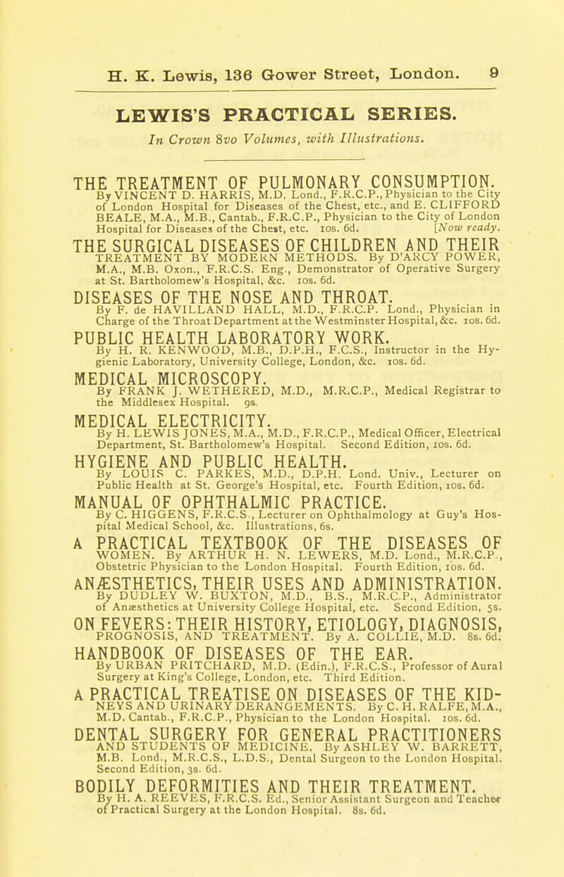 LEWIS'S PRACTICAL SERIES. hi Crown 8vo Volumes, with Illustrations. THE TREATMENT OF PULMONARY CONSUMPTION. By VINCENT D. HARRIS, M.D. Lond., F.R.C.P., Physician to the City of London Hospital for Diseases of the Chest, etc., and E. CLIFFORD BEALE, M.A., M.B., Cantab., F.R.C.P., Physician to the City of London Hospital for Diseases of the Chest, etc. ios. 6d. [Now ready. THE SURGICAL DISEASES OF CHILDREN AND THEIR TREATMENT BY MODERN METHODS. By D'ARCY POWER, M.A., M.B. Oxon., F.R.C.S. Eng., Demonstrator of Operative Surgery at St. Bartholomew's Hospital, &c. ios. 6d. DISEASES OF THE NOSE AND THROAT. By F. de HAVILLAND HALL, M.D., F.R.C.P. Lond., Physician in Charge of the Throat Department at the Westminster Hospital, &c. ios. 6d. PUBLIC HEALTH LABORATORY WORK. By H. R. KENWOOD, M.B., D.P.H., F.C.S., Instructor in the Hy- gienic Laboratory, University College, London, &c. ios. 6d. MEDICAL MICROSCOPY. By FRANK J. WETHERED, M.D., M.R.C.P., Medical Registrar to the Middlesex Hospital, gs, MEDICAL ELECTRICITY. By H. LEWIS JONES, M.A., M.D., F.R.C.P., Medical Officer, Electrical Department, St. Bartholomew's Hospital. Second Edition, ios. 6d. HYGIENE AND PUBLIC HEALTH. By LOUIS C. PARKES, M.D., D.P.H. Lond. Univ., Lecturer on Public Health at St. George's Hospital, etc. Fourth Edition, ios. 6d. MANUAL OF OPHTHALMIC PRACTICE. By C. HIGGENS, F.R.C.S , Lecturer on Ophthalmology at Guy's Hos- pital Medical School, &c. Illustrations, 6s. A PRACTICAL TEXTBOOK OF THE DISEASES OF WOMEN. By ARTHUR H. N. LEWERS, M.D. Lond., M.R.C.P., Obstetric Physician to the London Hospital. Fourth Edition, ios. 6d. ANAESTHETICS, THEIR USES AND ADMINISTRATION. By DUDLEY W. BUXTON, M.D., B.S., M.R.C.P., Administrator of Anaesthetics at University College Hospital, etc. Second Edition, 5s. ON FEVERS: THEIR HISTORY, ETIOLOGY, DIAGNOSIS, PROGNOSIS, AND TREATMENT. By A. COLLIE, M.D. 8s. 6d. HANDBOOK OF DISEASES OF THE EAR. By URBAN PRITCHARD, M.D. (Edin.), F.R.C.S., Professor of Aural Surgery at King's College, London, etc. Third Edition. A PRACTICAL TREATISE ON DISEASES OF THE KID- NEYS AND URINARY DERANGEMENTS. By C. H. RALFE, M.A., M.D.Cantab., F.R.C.P., Physician to the London Hospital, ios. 6d. DENTAL SURGERY FOR GENERAL PRACTITIONERS AND STUDENTS OF MEDICINE. By ASHLEY W. BARRETT, M.B. Lond., M.R.C.S., L.D.S., Dental Surgeon to the London Hospital. Second Edition, 3s. 6d. BODILY DEFORMITIES AND THEIR TREATMENT. By H. A. REEVES, F.R.C.S. Ed., Senior Assistant Surgeon and Teacher of Practical Surgery at the London Hospital. 8s. 6d.