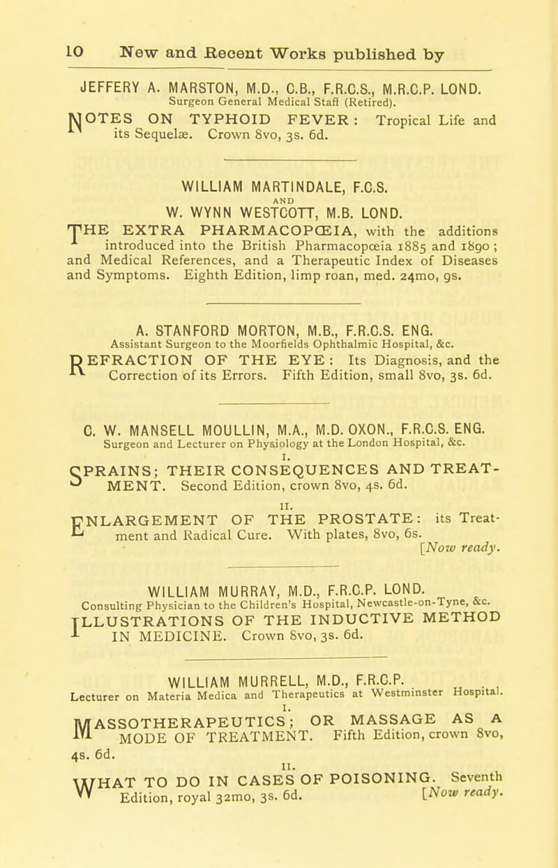 JEFFERY A. MARSTON, M.D., C.B., F.R.C.S., M.R.C.P. LOND. Surgeon General Medical Staff (Retired). JOTES ON TYPHOID FEVER: Tropical Life and its Sequela. Crown 8vo, 3s. 6d. WILLIAM MARTINDALE, F.C.S. W. WYNN WESTCOTT, M.B. LOND. THE EXTRA PHARMACOPOEIA, with the additions introduced into the British Pharmacopoeia 1885 and 1890 ; and Medical References, and a Therapeutic Index of Diseases and Symptoms. Eighth Edition, limp roan, med. 241110, gs. A. STANFORD MORTON, M.B., F.R.C.S. ENG. Assistant Surgeon to the Moorfields Ophthalmic Hospital, &c. EFRACTION OF THE EYE : Its Diagnosis, and the Correction of its Errors. Fifth Edition, small 8vo, 3s. 6d. C. W. MANSELL MOULLIN, M.A., M.D. OXON., F.R.C.S. ENG. Surgeon and Lecturer on Physiology at the London Hospital, &c. I. CPRAINS; THEIR CONSEQUENCES AND TREAT- ^ MENT. Second Edition, crown 8vo, 4s. 6d. 11. ENLARGEMENT OF THE PROSTATE: its Treat- ment and Radical Cure. With plates, 8vo, 6s. [Now ready. WILLIAM MURRAY, M.D., F.R.C.P. LOND. Consulting Physician to the Children's Hospital, Newcastle-on-Tyne, &c. ILLUSTRATIONS OF THE INDUCTIVE METHOD 1 IN MEDICINE. Crown 8vo, 3s. 6d. WILLIAM MURRELL, M.D., F.R.C.P. . Lecturer on Materia Medica and Therapeutics at Westminster Hospital. I. MASSOTHERAPEUTICS; OR MASSAGE AS A MODE OF TREATMENT. Fifth Edition, crown 8vo, 4s. 6d. 11. WHAT TO DO IN CASES OF POISONING. Seventh Edition, royal 321110, 3s. 6d. INow ready.