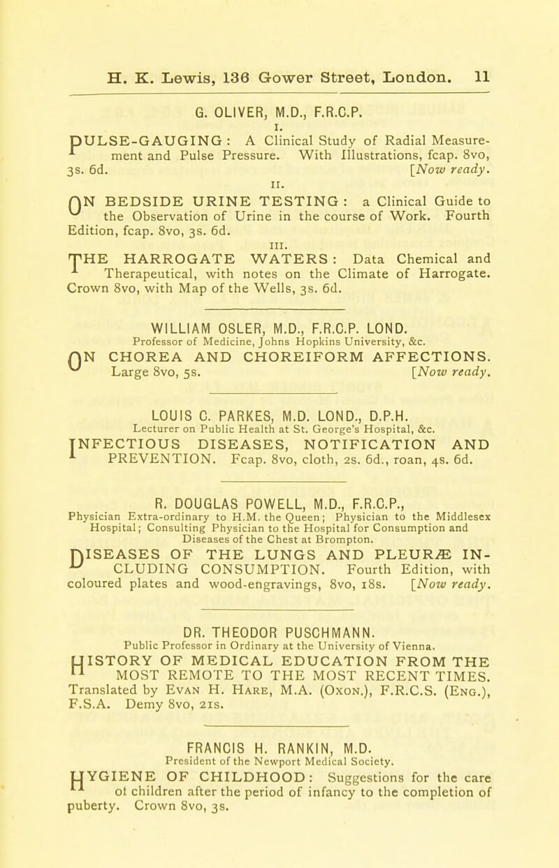 G. OLIVER, M.D., F.R.C.P. i. DULSE-GAUGING : A Clinical Study of Radial Measure- ^ ment and Pulse Pressure. With Illustrations, fcap. 8vo, 3s. 6d. [Now ready. 11. QN BEDSIDE URINE TESTING: a Clinical Guide to the Observation of Urine in the course of Work. Fourth Edition, fcap. 8vo, 3s. 6d. in. THE HARROGATE WATERS : Data Chemical and Therapeutical, with notes on the Climate of Harrogate. Crown 8vo, with Map of the Wells, 3s. 6d. 0 WILLIAM OSLER, M.D., F.R.C.P. LOND. Professor of Medicine, Johns Hopkins University, &c. CHOREA AND CHOREIFORM AFFECTIONS. Large 8vo, 5s. [Now ready. LOUIS C. PARKES, M.D. LOND., D.P.H. Lecturer on Public Health at St. George's Hospital, &c. INFECTIOUS DISEASES, NOTIFICATION AND 1 PREVENTION. Fcap. 8vo, cloth, 2s. 6d., roan, 4s. 6d. R. DOUGLAS POWELL, M.D., F.R.C.P., Physician Extra-ordinary to H.M. the Queen; Physician to the Middlesex Hospital; Consulting Physician to the Hospital for Consumption and Diseases of the Chest at Brompton. niSEASES OF THE LUNGS AND PLEURA IN- u CLUDING CONSUMPTION. Fourth Edition, with coloured plates and wood-engravings, 8vo, 18s. [Now ready. DR. THEODOR PUSCHMANN. Public Professor in Ordinary at the University of Vienna. (JISTORY OF MEDICAL EDUCATION FROM THE 11 MOST REMOTE TO THE MOST RECENT TIMES. Translated by Evan H. Hare, M.A. (Oxon.), F.R.C.S. (Eng.), F.S.A. Demy 8vo, 21s. FRANCIS H. RANKIN, M.D. President of the Newport Medical Society. UYGIENE OF CHILDHOOD: Suggestions for the care ot children after the period of infancy to the completion of puberty. Crown 8vo, 3 s.