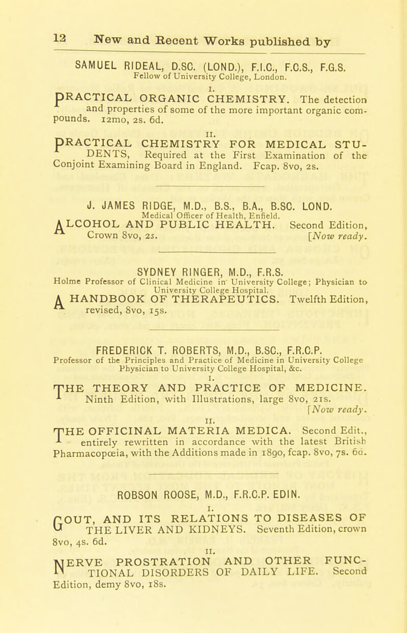 SAMUEL RIDEAL, D.SC. (LOND.), F.I.C., F.C.S., F.G.S. Fellow of University College, London. I. PRACTICAL ORGANIC CHEMISTRY. The detection and properties of some of the more important organic com- pounds. i2mo, 2S. 6d. ii. PRACTICAL CHEMISTRY FOR MEDICAL STU- DENTS, Required at the First Examination of the Conjoint Examining Board in England. Fcap. 8vo, 2S. J. JAMES RIDGE, M.D., B.S., B.A., B.SC. LOND. Medical Officer of Health, Enfield. ALCOHOL AND PUBLIC HEALTH. Second Edition, Crown 8vo, 25. [Now ready. SYDNEY RINGER, M.D., F.R.S. Holme Professor of Clinical Medicine in University College; Physician to University College Hospital. A HANDBOOK OF THERAPEUTICS. Twelfth Edition, revised, 8vo, 15s. FREDERICK T. ROBERTS, M.D., B.SC., F.R.C.P. Professor of the Principles and Practice of Medicine in University College Physician to University College Hospital, &c. I. THE THEORY AND PRACTICE OF MEDICINE. Ninth Edition, with Illustrations, large 8vo, 21s. [Now ready. 11. HPHE OFFICINAL MATERIA MEDICA. Second Edit., entirely rewritten in accordance with the latest British Pharmacopoeia, with the Additions made in 1890, fcap. 8vo, 7s. 6d. ROBSON ROOSE, M.D., F.R.C.P. EDIN. 1. C OUT, AND ITS RELATIONS TO DISEASES OF U THE LIVER AND KIDNEYS. Seventh Edition, crown 8vo, 4s. 6d. 11. NERVE PROSTRATION AND OTHER FUNC- TIONAL DISORDERS OF DAILY LIFE. Second Edition, demy 8vo, 18s.