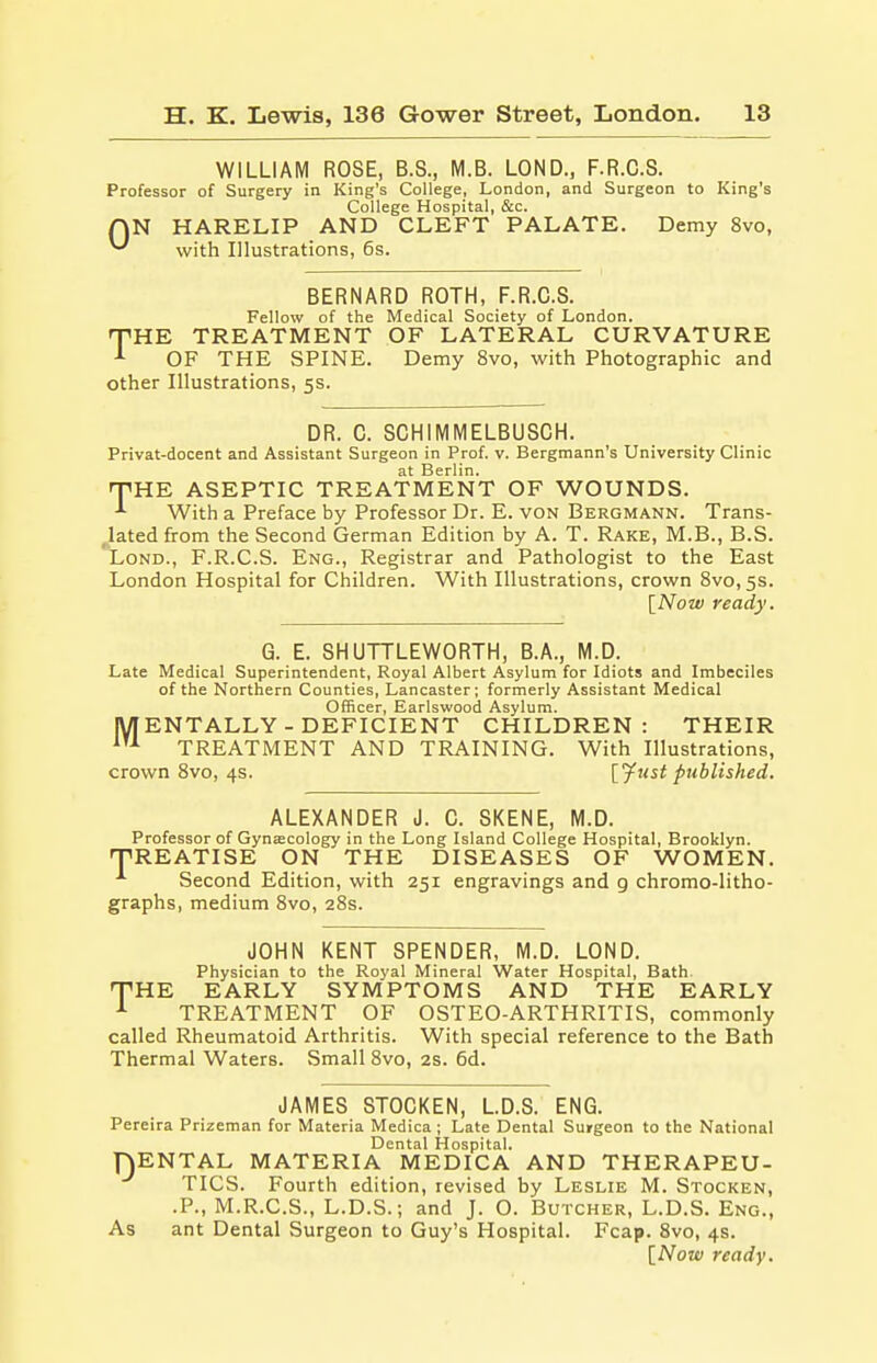 WILLIAM ROSE, B.S., M.B. LOND., F.R.C.S. Professor of Surgery in King's College, London, and Surgeon to King's College Hospital, &c. AN HARELIP AND CLEFT PALATE. Demy 8vo, ^ with Illustrations, 6s. BERNARD ROTH, F.R.C.S. Fellow of the Medical Society of London. THE TREATMENT OF LATERAL CURVATURE OF THE SPINE. Demy 8vo, with Photographic and other Illustrations, 5s. DR. C. SCHIMMELBUSCH. Privat-docent and Assistant Surgeon in Prof. v. Bergmann's University Clinic at Berlin. THE ASEPTIC TREATMENT OF WOUNDS. ■*■ With a Preface by Professor Dr. E. von Bergmann. Trans- lated from the Second German Edition by A. T. Rake, M.B., B.S. Lond., F.R.C.S. Eng., Registrar and Pathologist to the East London Hospital for Children. With Illustrations, crown 8vo, 5s. [Now ready. G. E. SHUTTLEWORTH, B.A., M.D. Late Medical Superintendent, Royal Albert Asylum for Idiots and Imbeciles of the Northern Counties, Lancaster; formerly Assistant Medical Officer, Earlswood Asylum. MENTALLY - DEFICIENT CHILDREN: THEIR 1U TREATMENT AND TRAINING. With Illustrations, crown 8vo, 4s. [fust published. ALEXANDER J. C. SKENE, M.D. Professor of Gynaecology in the Long Island College Hospital, Brooklyn. TREATISE ON THE DISEASES OF WOMEN. Second Edition, with 251 engravings and 9 chromo-litho- graphs, medium 8vo, 28s. JOHN KENT SPENDER, M.D. LOND. Physician to the Royal Mineral Water Hospital, Bath THE EARLY SYMPTOMS AND THE EARLY 1 TREATMENT OF OSTEO-ARTHRITIS, commonly called Rheumatoid Arthritis. With special reference to the Bath Thermal Waters. Small 8vo, 2s. 6d. JAMES STOCKEN, L.D.S. ENG. Pereira Prizeman for Materia Medica ; Late Dental Surgeon to the National Dental Hospital. jENTAL MATERIA MEDICA AND THERAPEU- TICS. Fourth edition, revised by Leslie M. Stocken, .P., M.R.C.S., L.D.S.; and J. O. Butcher, L.D.S. Eng., As ant Dental Surgeon to Guy's Hospital. Fcap. 8vo, 4s. [Now ready. 01
