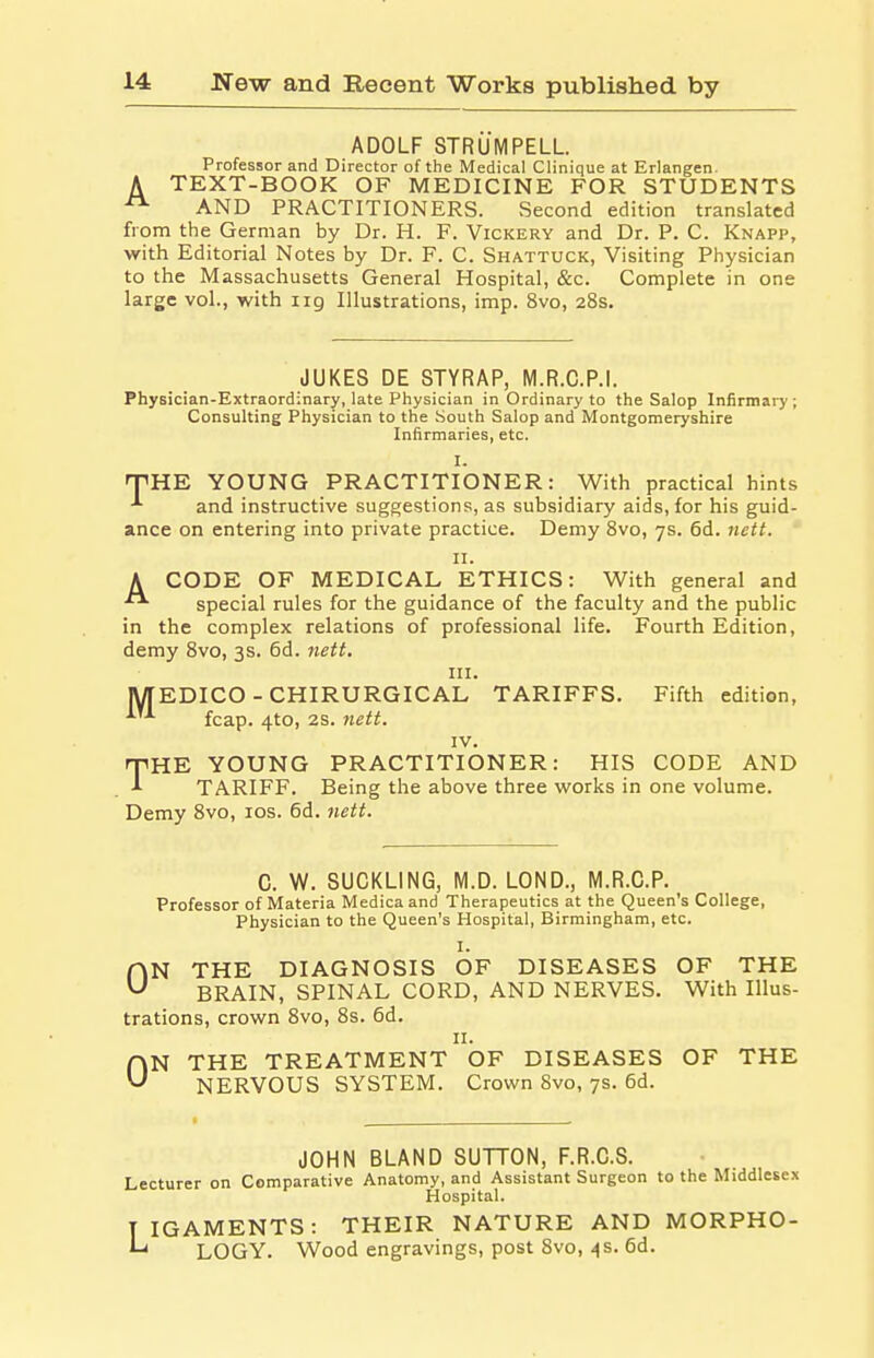 ADOLF STRUMPELL. Professor and Director of the Medical Clinique at Erlangen. A TEXT-BOOK OF MEDICINE FOR STUDENTS AND PRACTITIONERS. Second edition translated from the German by Dr. H. F. Vickery and Dr. P. C. Knapp, with Editorial Notes by Dr. F. C. Shattuck, Visiting Physician to the Massachusetts General Hospital, &c. Complete in one large vol., with ng Illustrations, imp. 8vo, 28s. JUKES DE STYRAP, M.R.C.P.I. Physician-Extraordinary, late Physician in Ordinary to the Salop Infirmary; Consulting Physician to the South Salop and Montgomeryshire Infirmaries, etc. I- THE YOUNG PRACTITIONER: With practical hints and instructive suggestions, as subsidiary aids, for his guid- ance on entering into private practice. Demy 8vo, 7s. 6d. nctt. 11. A CODE OF MEDICAL ETHICS: With general and special rules for the guidance of the faculty and the public in the complex relations of professional life. Fourth Edition, demy 8vo, 3s. 6d. nett. in. MEDICO - CHIRURGICAL TARIFFS. Fifth edition, fcap. 4to, 2s. nett. IV. rpHE YOUNG PRACTITIONER: HIS CODE AND 1 TARIFF. Being the above three works in one volume. Demy 8vo, 10s. 6d. nett. C. W. SUCKLING, M.D. LOND., M.R.C.P. Professor of Materia Medicaand Therapeutics at the Queen's College, Physician to the Queen's Hospital, Birmingham, etc. I. HN THE DIAGNOSIS OF DISEASES OF THE ^ BRAIN, SPINAL CORD, AND NERVES. With Illus- trations, crown 8vo, 8s. 6d. 11. an THE TREATMENT OF DISEASES OF THE U NERVOUS SYSTEM. Crown 8vo, 7s. 6d. JOHN BLAND SUTTON, F.R.C.S. Lecturer on Comparative Anatomy, and Assistant Surgeon to the Middlesex Hospital. TIGAMENTS: THEIR NATURE AND MORPHO- '-' LOGY. Wood engravings, post 8vo, 4s. 6d.