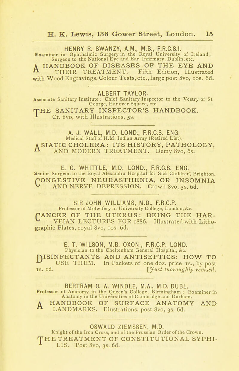 HENRY R. SWANZY, A.M., M.B., F.R.C.S.I. Examiner in Ophthalmic Surgery in the Royal University of Ireland; Surgeon to the National Eye and Ear Infirmary, Dublin, etc. AHANDBOOK OF DISEASES OF THE EYE AND THEIR TREATMENT. Fifth Edition, Illustrated with Wood Engravings, Colour Tests, etc., large post 8vo, ios. 6d. ALBERT TAYLOR. Associate Sanitary Institute; Chief Sanitary Inspector to the Vestry ot St George, Hanover Square, etc. -THE SANITARY INSPECTOR'S HANDBOOK. Cr. 8vo, with Illustrations, 5s. A. J. WALL, M.D. LOND., F.R.C.S. ENG. Medical Staff of H.M. Indian Army (Retired List). A SIATIC CHOLERA : ITS HISTORY, PATHOLOGY, A AND MODERN TREATMENT. Demy 8vo, 6s. E. G. WHITTLE, M.D. LOND., F.R.C.S. ENG. Senior Surgeon to the Royal Alexandra Hospital for Sick Children, Brighton. PONGESTIVE NEURASTHENIA, OR INSOMNIA ^ AND NERVE DEPRESSION. Crown 8vo, 3s. 6d. SIR JOHN WILLIAMS, M.D., F.R.C.P. Professor of Midwifery in University College, London, &c. PANCER OF THE UTERUS: BEING THE HAR- u VEIAN LECTURES FOR 1886. Illustrated with Litho- graphic Plates, royal 8vo, ios. 6d. E. T. WILSON, M.B. OXON., F.R.C.P. LOND. Physician to the Cheltenham General Hospital, &c. DISINFECTANTS AND ANTISEPTICS: HOW TO USE THEM. In Packets of one doz. price is., by post is. id. \_jfust thoroughly revised. BERTRAM C. A. WINDLE, M.A., M.D. DUBL. Professor of Anatomy in the Queen's College, Birmingham ; Examiner in Anatomy in the Universities of Cambridge and Durham. A HANDBOOK OF SURFACE ANATOMY AND A LANDMARKS. Illustrations, post 8vo, 3s. 6d. OSWALD ZIEMSSEN, M.D. Knight of the Iron Cross, and of the Prussian Order of the Crown. 'HE TREATMENT OF CONSTITUTIONAL SYPHI- LIS. Post 8vo, 3s. 6d.