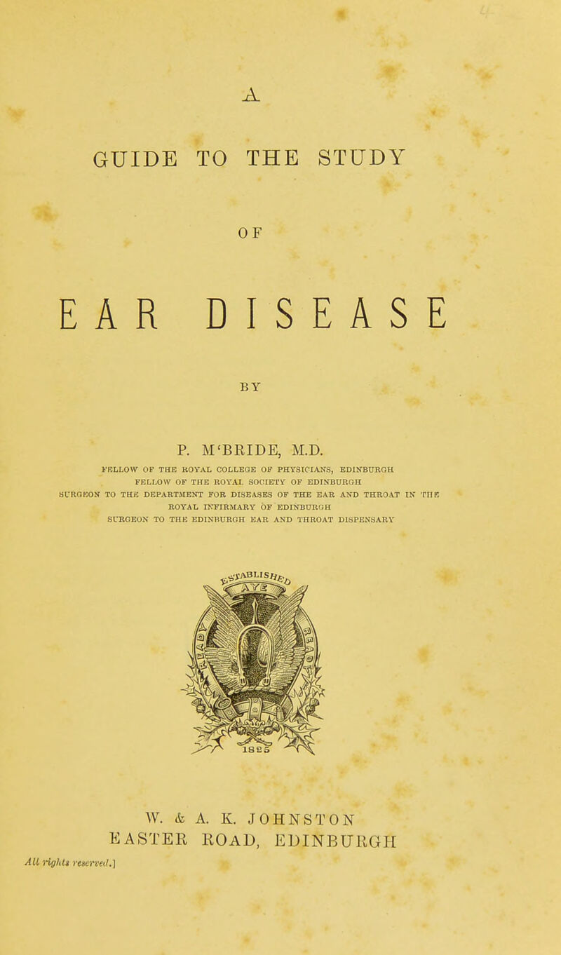 A GUIDE TO THE STUDY OF EAR DISEASE BY P. M'BRIDE, M.D. FRLLOYV OF THE ROYAL COLLEGE OF PHYSICIANS, EDINBURGH FELLOW OF THE ROYAI. SOCIETY OF EDINBURGH SURGEON TO THE DEPARTMENT FOR DISEASES OF THE EAR AND THROAT IN ROYAL INFIRMARY OF EDINBURGH SURGEON TO THE EDINBURGH EAR AND THROAT DISPENSARY W. <fe A. K. JOHNSTON EASTER ROAD, EDINBURGH All rigldt reserved.]