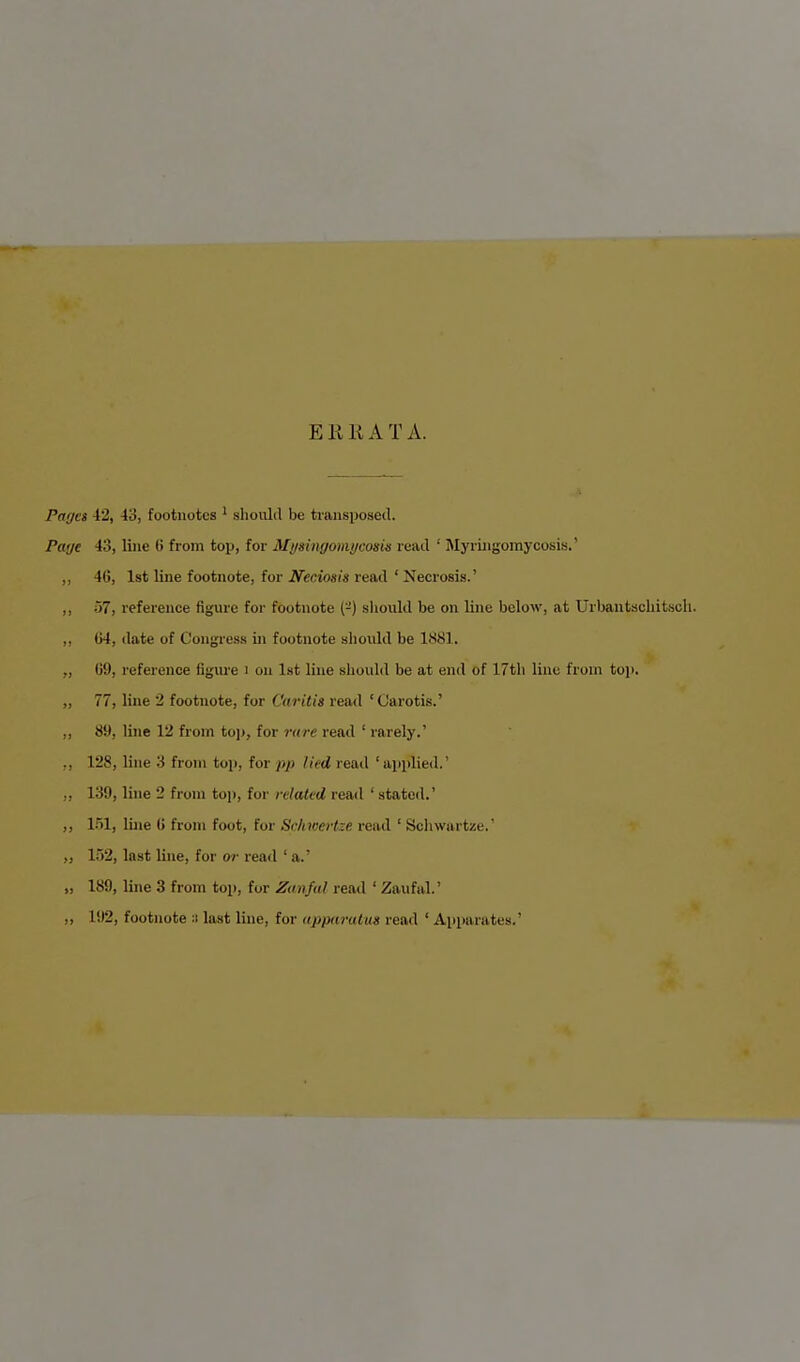 E Kit AT A. Paget 42, 43, footnotes 1 should be transposed. Page 43, line (> from top, for Mysingomycosu read 1 Myringomycosis.' ,, 40, 1st line footnote, for Neciosis read ' Necrosis.' ,, 57, reference figure for footnote ('-') should be on line below, at Urbantacliitsch. ,, 64, date of Congress in footnote should be 1881. „ 09, reference figure i on 1st line should be at end of 17th line from top. „ 77, line 2 footnote, for Caritis read ' Carotis.' ,, 89, line 12 from top, for rare read ' rarely.' ,, 128, line 3 from top, for pp lied read 'applied.' .. 139, line 2 from top, for related read ' stated.' ,, 151, line 0 from foot, for Srhwertze read ' Schwartze.' „ 152, last line, for or read ' a.' „ 189, line 3 from top, for Zanfal read ' Zaufal.' ,, 192, footnote 3 last line, for apparatus read ' Apparates.'